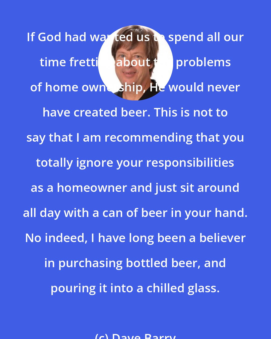 Dave Barry: If God had wanted us to spend all our time fretting about the problems of home ownership, He would never have created beer. This is not to say that I am recommending that you totally ignore your responsibilities as a homeowner and just sit around all day with a can of beer in your hand. No indeed, I have long been a believer in purchasing bottled beer, and pouring it into a chilled glass.