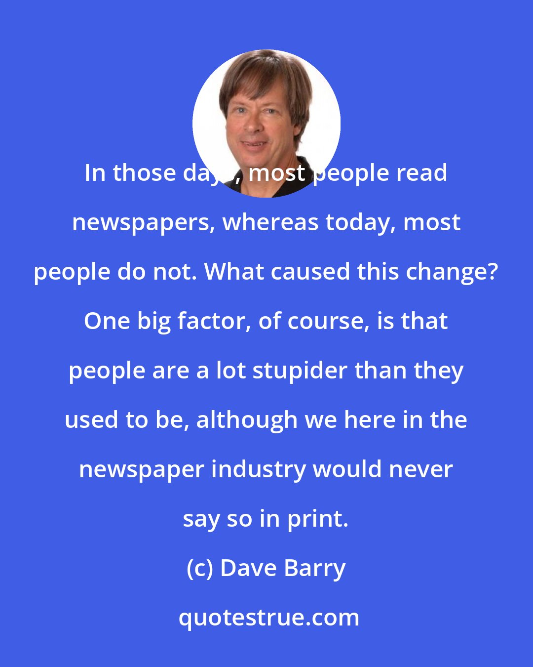 Dave Barry: In those days, most people read newspapers, whereas today, most people do not. What caused this change? One big factor, of course, is that people are a lot stupider than they used to be, although we here in the newspaper industry would never say so in print.