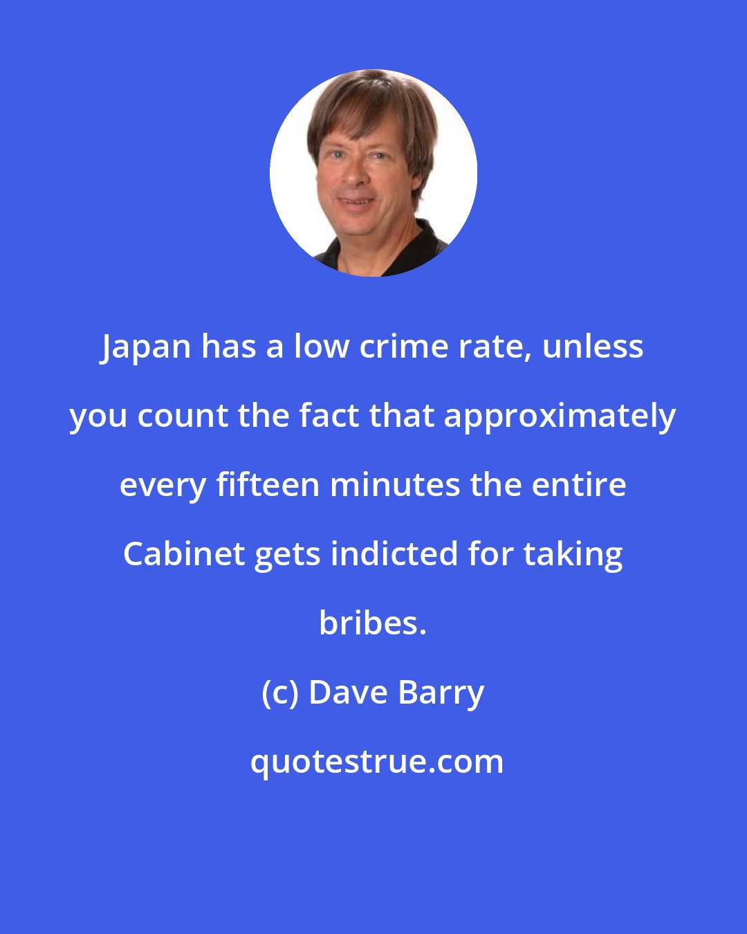 Dave Barry: Japan has a low crime rate, unless you count the fact that approximately every fifteen minutes the entire Cabinet gets indicted for taking bribes.