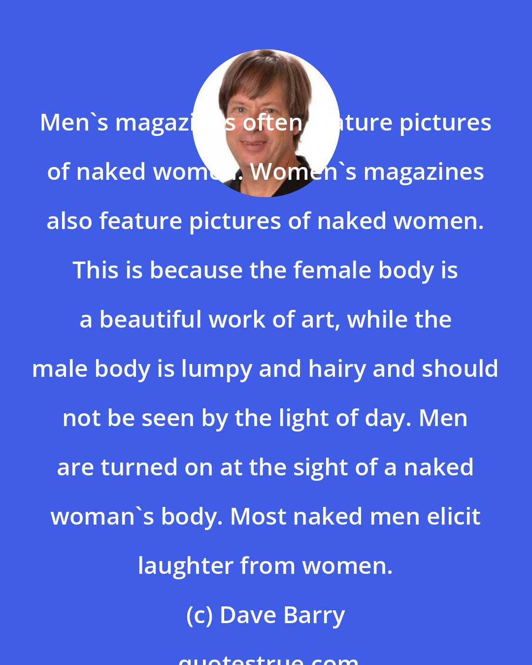 Dave Barry: Men's magazines often feature pictures of naked women. Women's magazines also feature pictures of naked women. This is because the female body is a beautiful work of art, while the male body is lumpy and hairy and should not be seen by the light of day. Men are turned on at the sight of a naked woman's body. Most naked men elicit laughter from women.