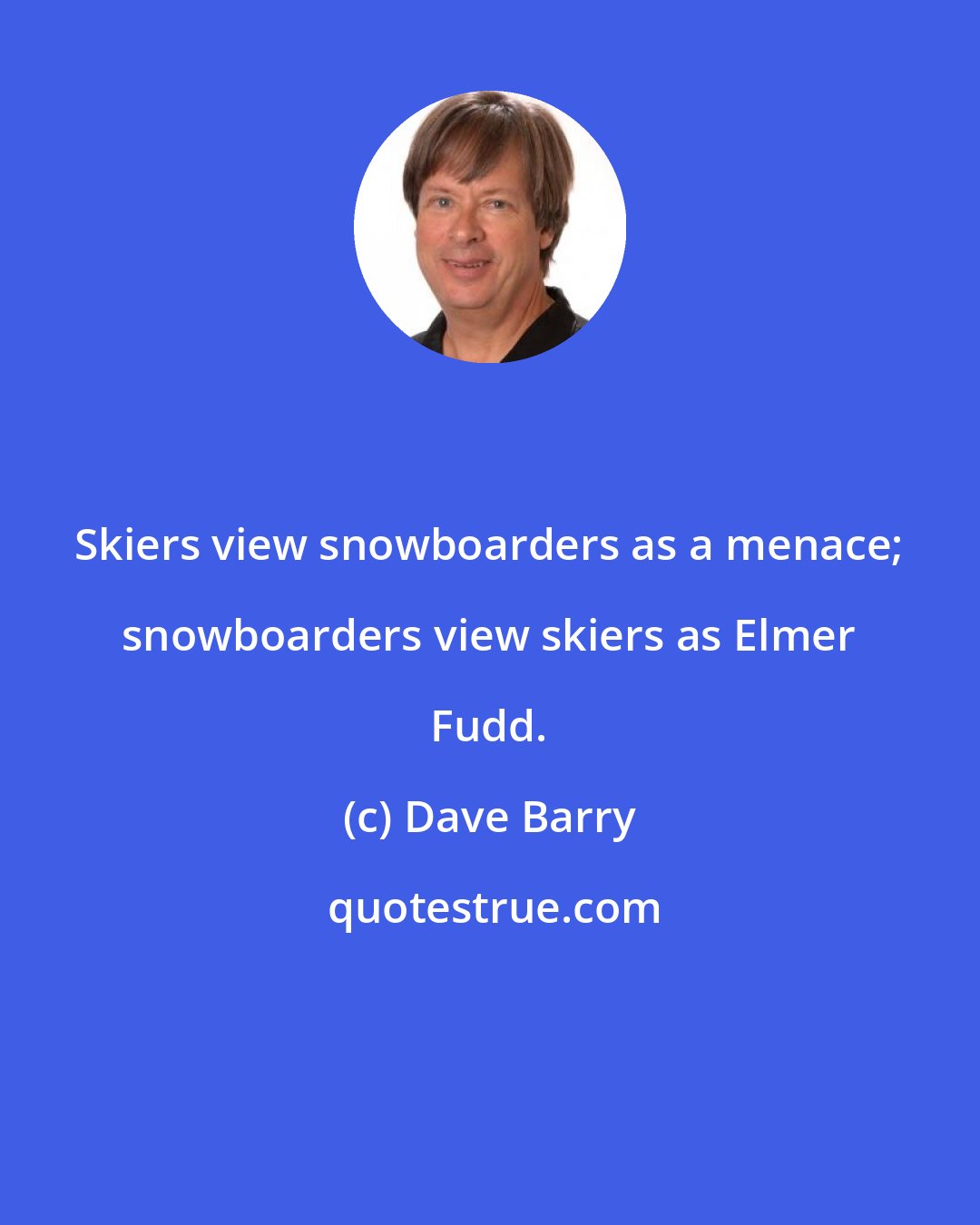 Dave Barry: Skiers view snowboarders as a menace; snowboarders view skiers as Elmer Fudd.