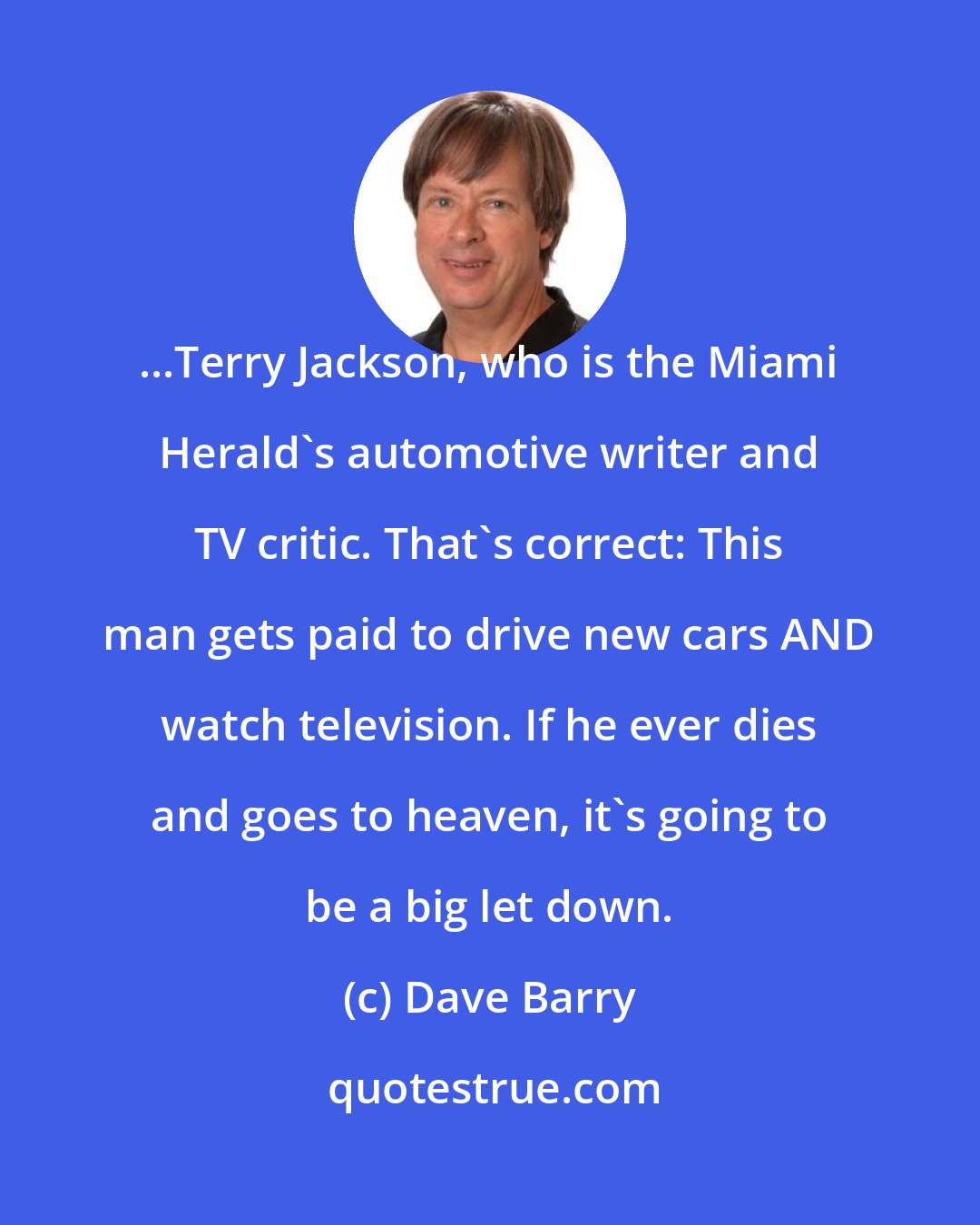 Dave Barry: ...Terry Jackson, who is the Miami Herald's automotive writer and TV critic. That's correct: This man gets paid to drive new cars AND watch television. If he ever dies and goes to heaven, it's going to be a big let down.