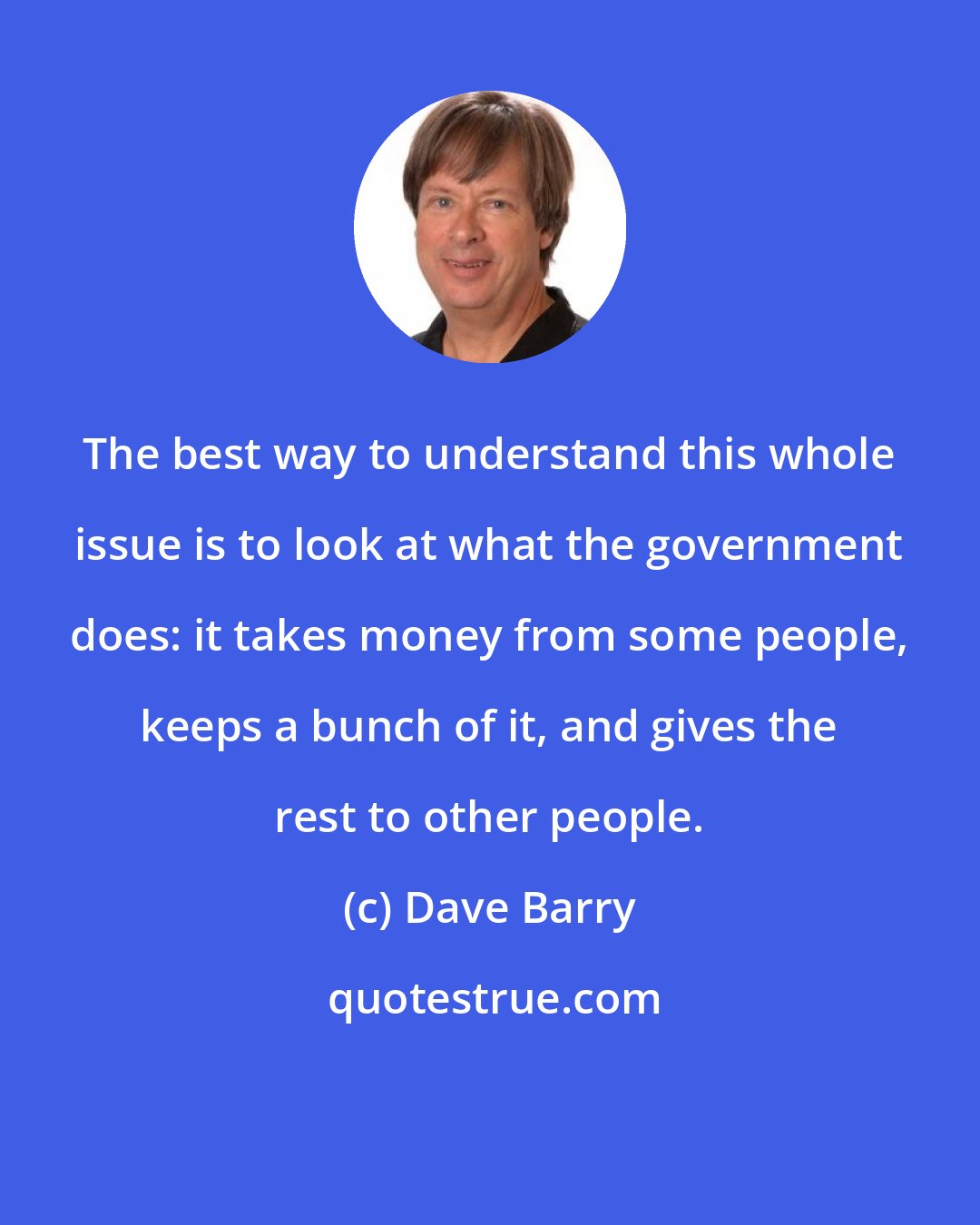 Dave Barry: The best way to understand this whole issue is to look at what the government does: it takes money from some people, keeps a bunch of it, and gives the rest to other people.