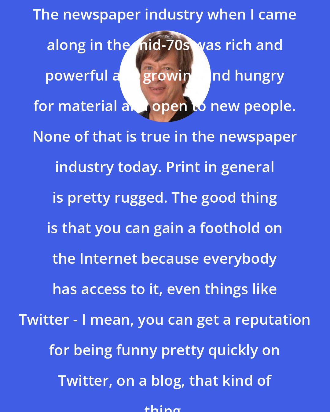 Dave Barry: The newspaper industry when I came along in the mid-70s was rich and powerful and growing and hungry for material and open to new people. None of that is true in the newspaper industry today. Print in general is pretty rugged. The good thing is that you can gain a foothold on the Internet because everybody has access to it, even things like Twitter - I mean, you can get a reputation for being funny pretty quickly on Twitter, on a blog, that kind of thing.