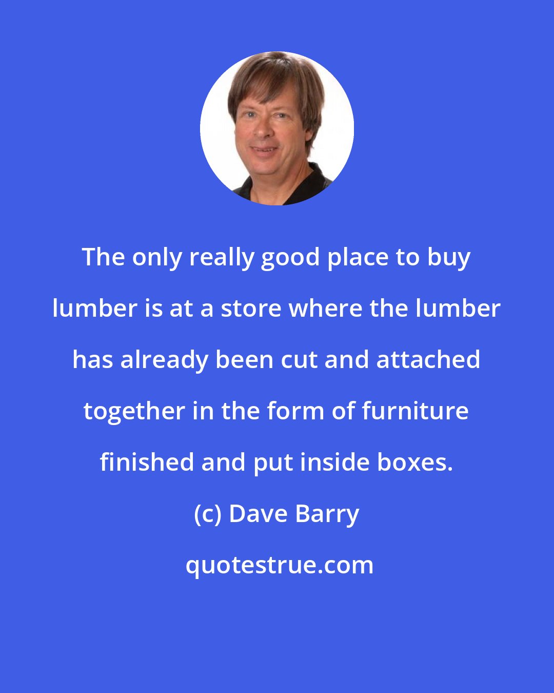 Dave Barry: The only really good place to buy lumber is at a store where the lumber has already been cut and attached together in the form of furniture finished and put inside boxes.