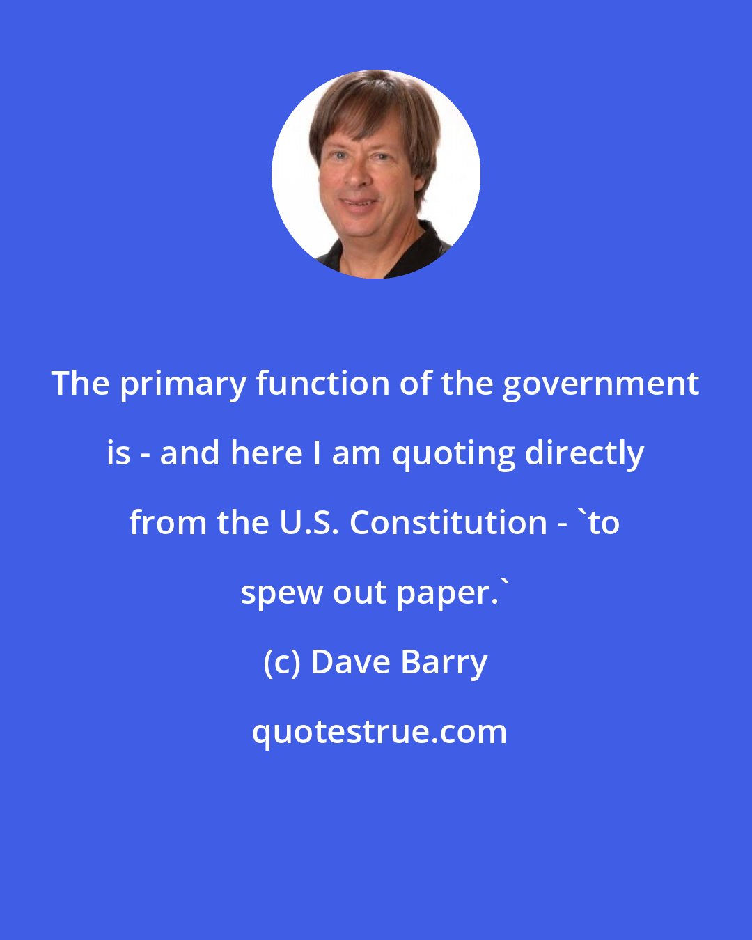 Dave Barry: The primary function of the government is - and here I am quoting directly from the U.S. Constitution - 'to spew out paper.'