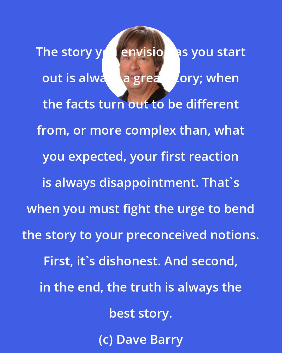 Dave Barry: The story you envision as you start out is always a great story; when the facts turn out to be different from, or more complex than, what you expected, your first reaction is always disappointment. That's when you must fight the urge to bend the story to your preconceived notions. First, it's dishonest. And second, in the end, the truth is always the best story.