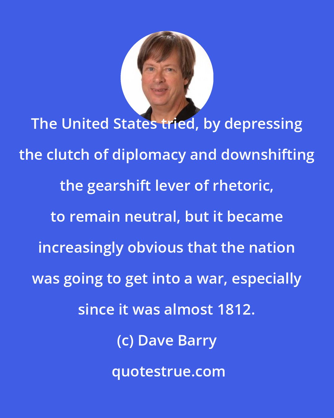 Dave Barry: The United States tried, by depressing the clutch of diplomacy and downshifting the gearshift lever of rhetoric, to remain neutral, but it became increasingly obvious that the nation was going to get into a war, especially since it was almost 1812.