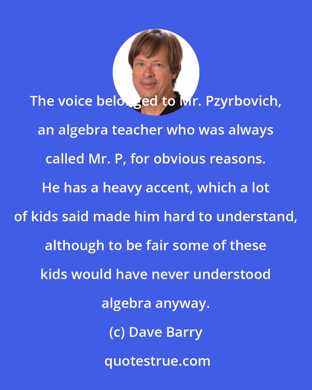 Dave Barry: The voice belonged to Mr. Pzyrbovich, an algebra teacher who was always called Mr. P, for obvious reasons. He has a heavy accent, which a lot of kids said made him hard to understand, although to be fair some of these kids would have never understood algebra anyway.