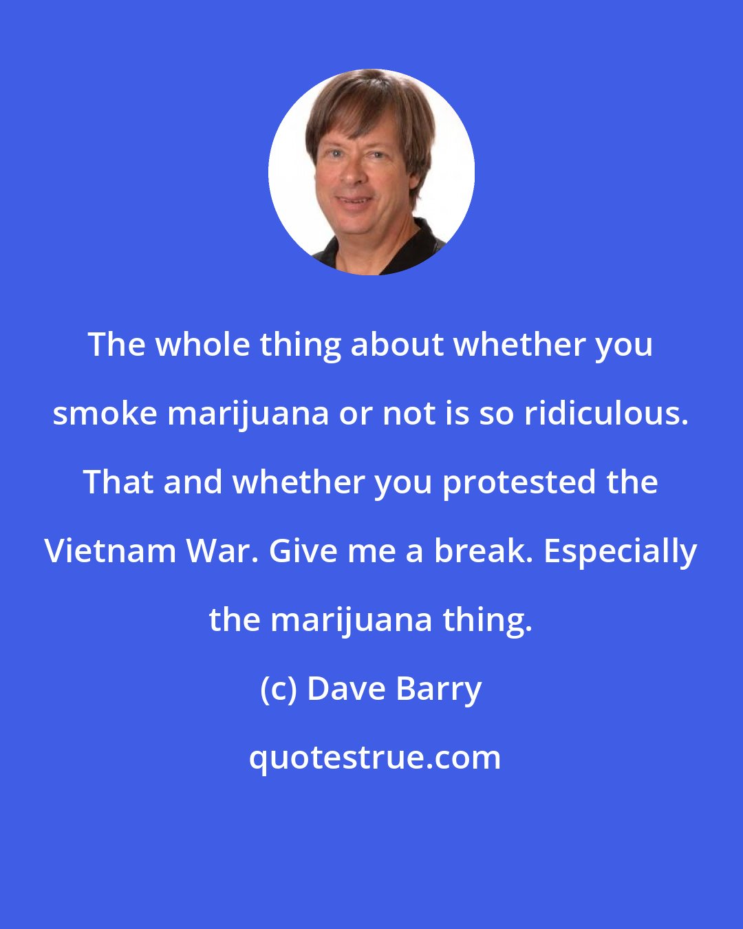 Dave Barry: The whole thing about whether you smoke marijuana or not is so ridiculous. That and whether you protested the Vietnam War. Give me a break. Especially the marijuana thing.