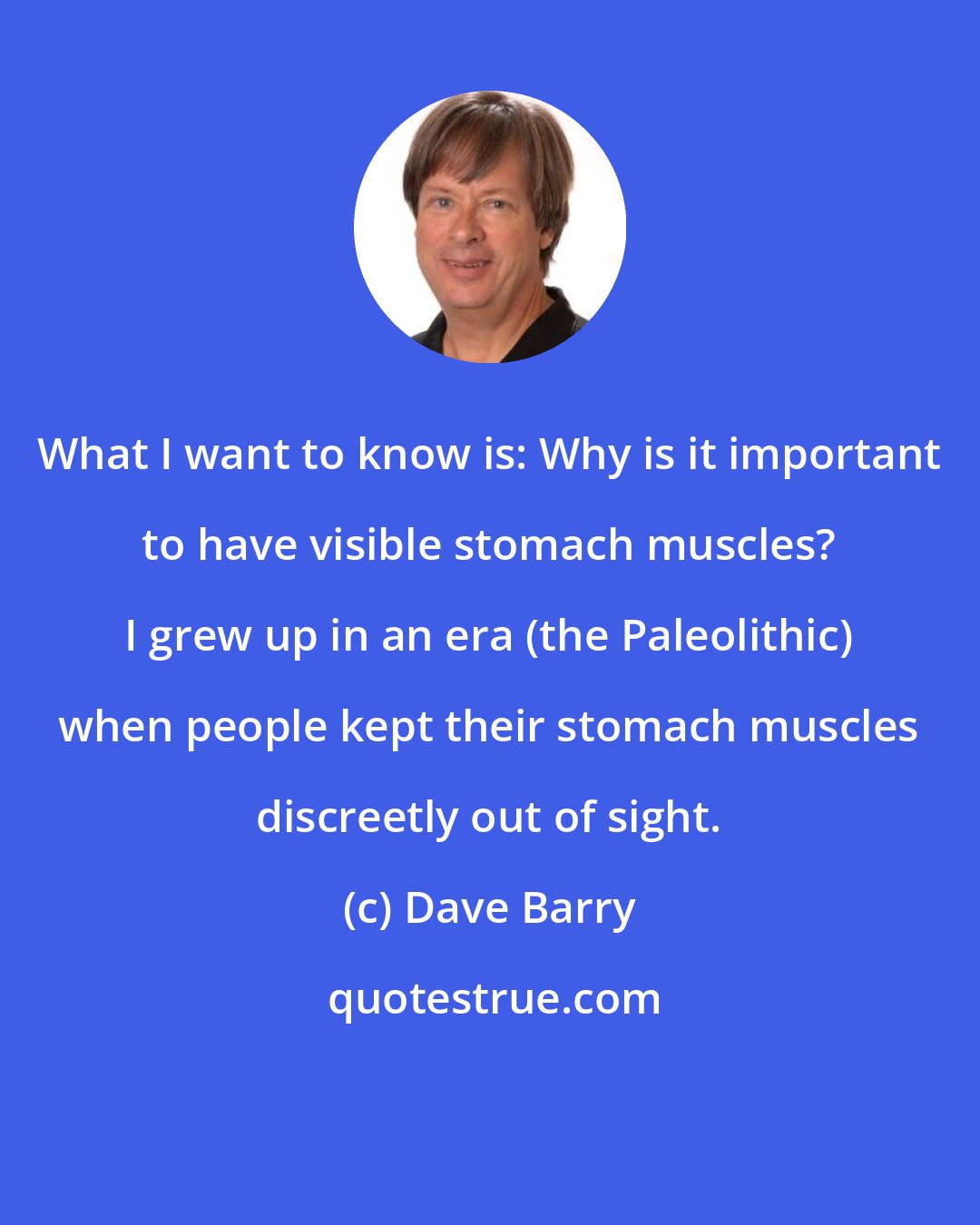 Dave Barry: What I want to know is: Why is it important to have visible stomach muscles? I grew up in an era (the Paleolithic) when people kept their stomach muscles discreetly out of sight.