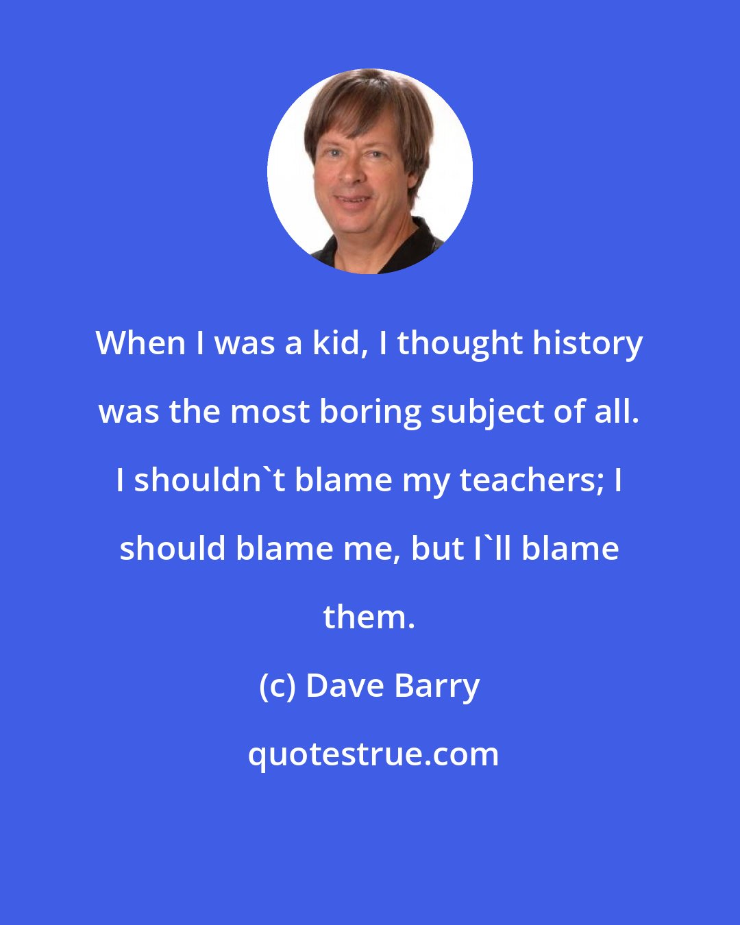 Dave Barry: When I was a kid, I thought history was the most boring subject of all. I shouldn't blame my teachers; I should blame me, but I'll blame them.