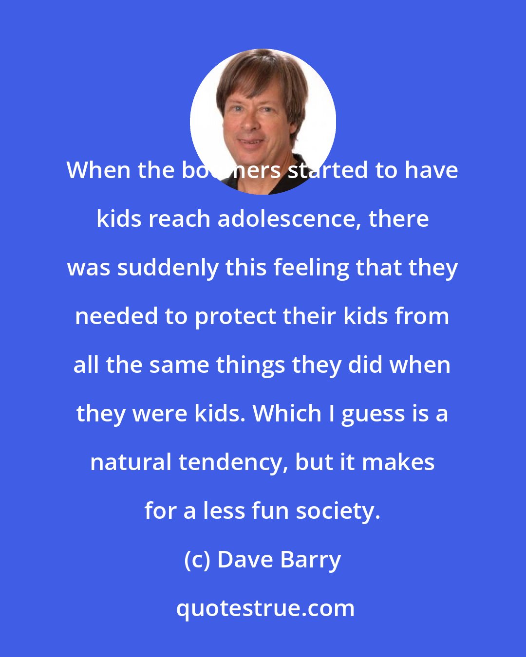 Dave Barry: When the boomers started to have kids reach adolescence, there was suddenly this feeling that they needed to protect their kids from all the same things they did when they were kids. Which I guess is a natural tendency, but it makes for a less fun society.