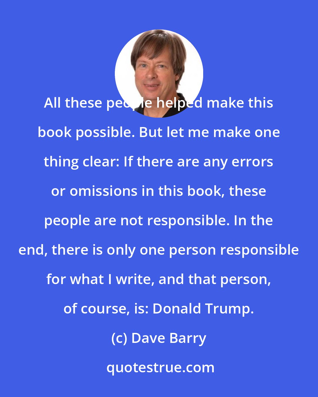 Dave Barry: All these people helped make this book possible. But let me make one thing clear: If there are any errors or omissions in this book, these people are not responsible. In the end, there is only one person responsible for what I write, and that person, of course, is: Donald Trump.