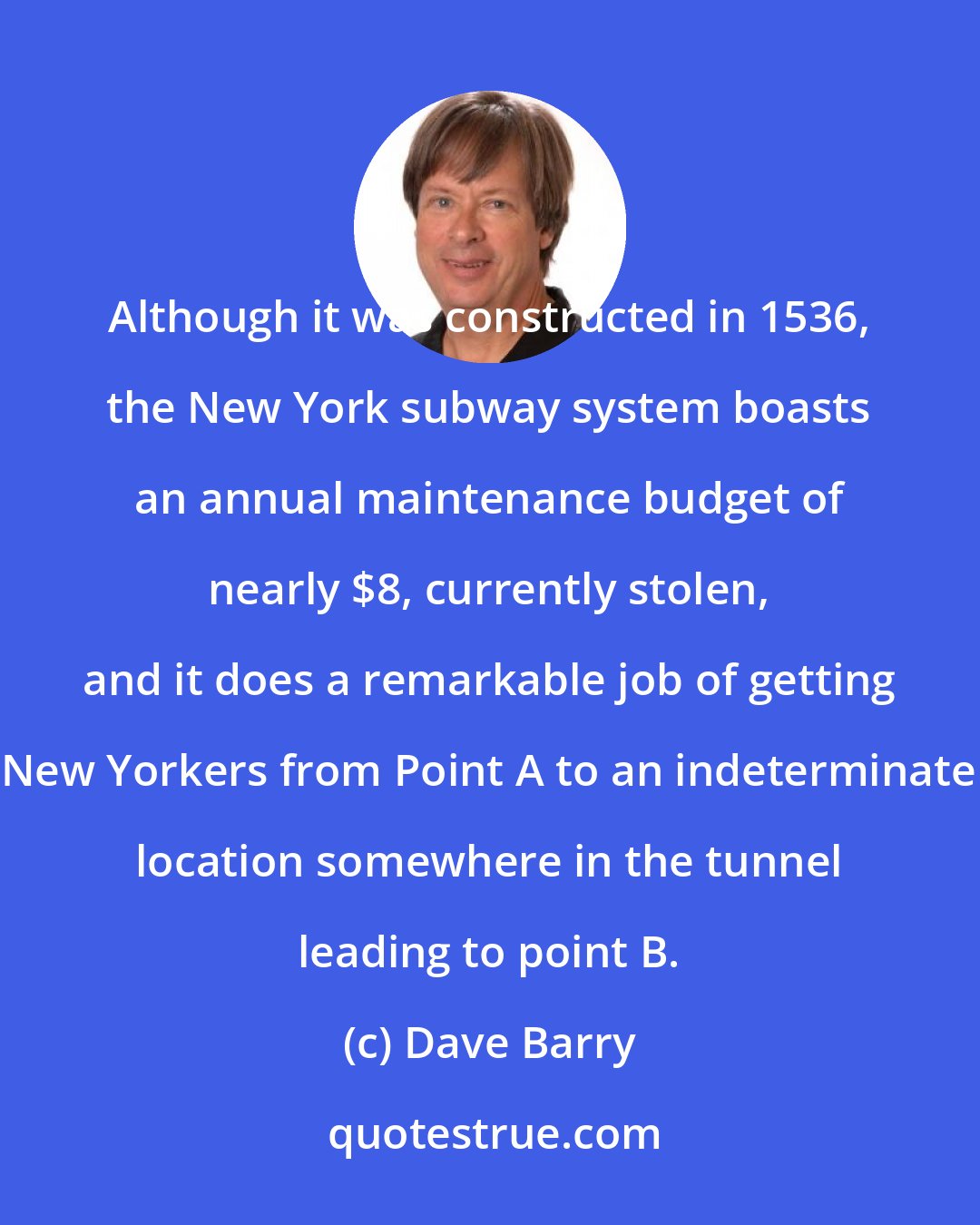 Dave Barry: Although it was constructed in 1536, the New York subway system boasts an annual maintenance budget of nearly $8, currently stolen, and it does a remarkable job of getting New Yorkers from Point A to an indeterminate location somewhere in the tunnel leading to point B.