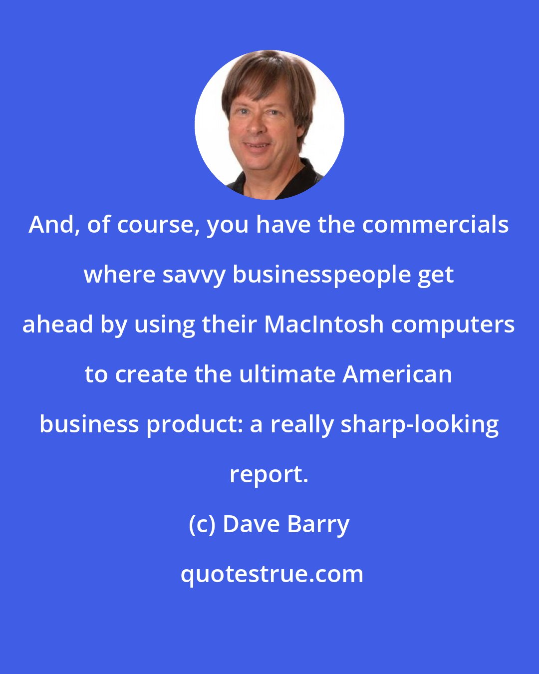 Dave Barry: And, of course, you have the commercials where savvy businesspeople get ahead by using their MacIntosh computers to create the ultimate American business product: a really sharp-looking report.