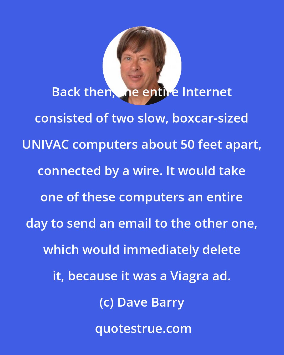 Dave Barry: Back then, the entire Internet consisted of two slow, boxcar-sized UNIVAC computers about 50 feet apart, connected by a wire. It would take one of these computers an entire day to send an email to the other one, which would immediately delete it, because it was a Viagra ad.