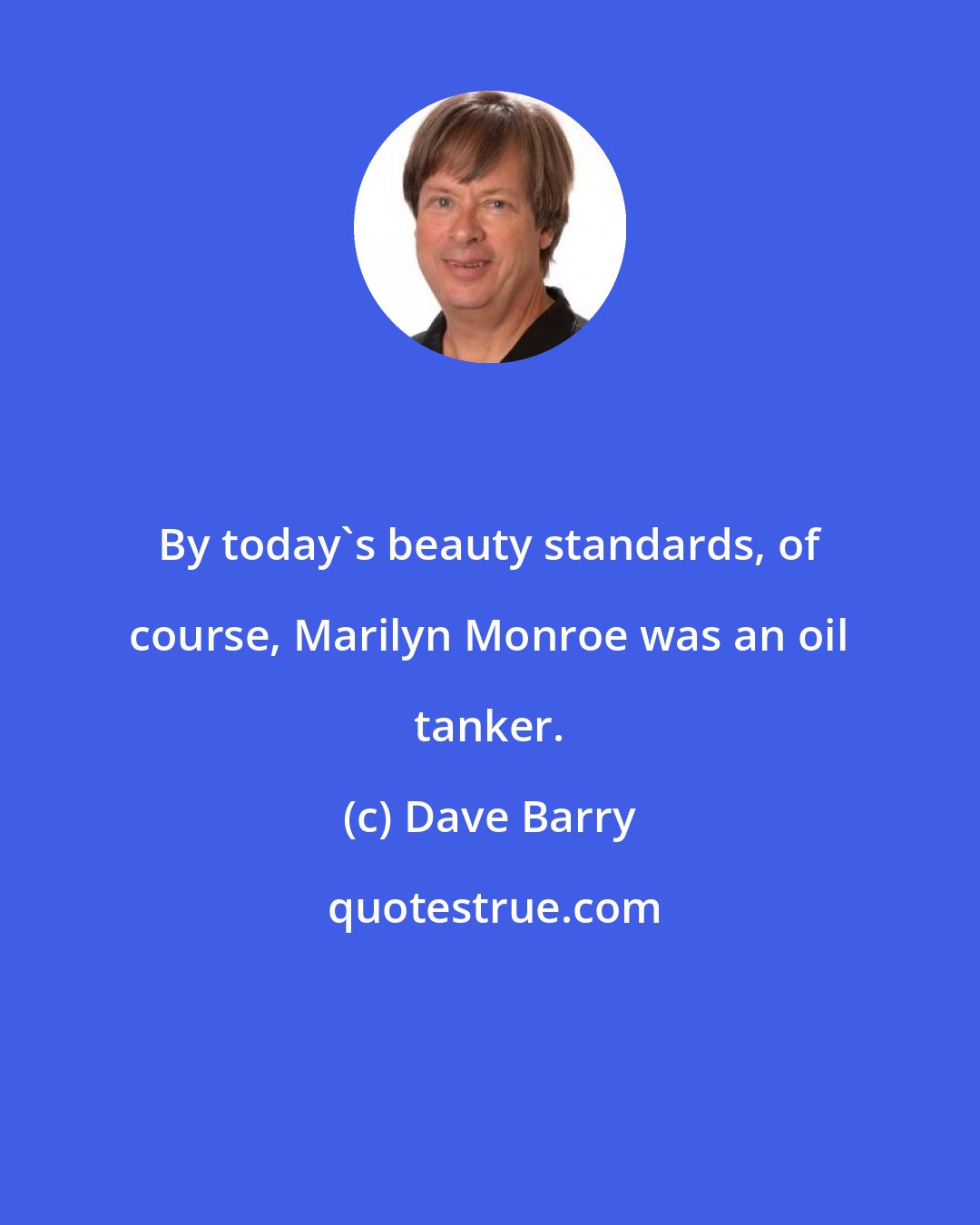 Dave Barry: By today's beauty standards, of course, Marilyn Monroe was an oil tanker.