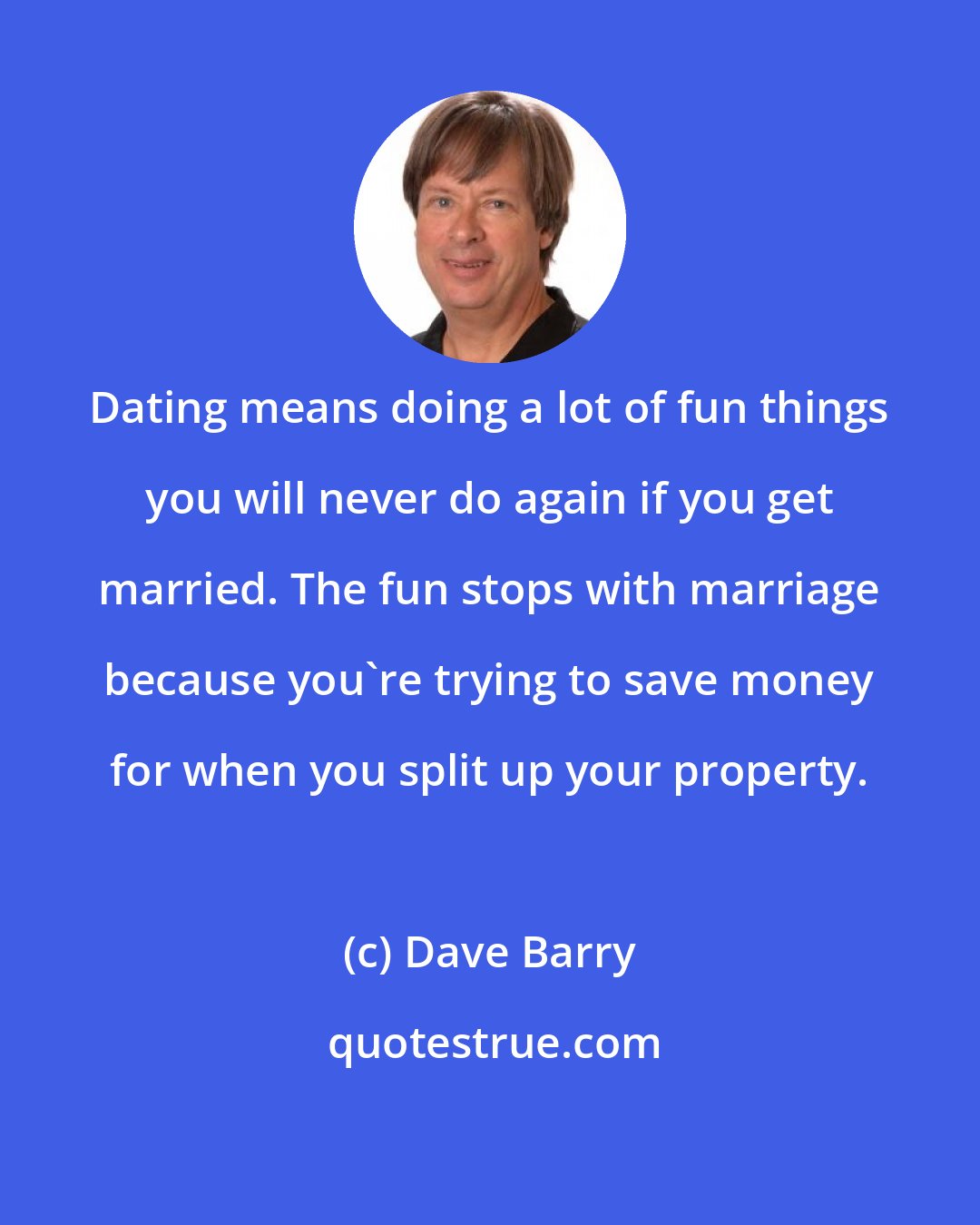 Dave Barry: Dating means doing a lot of fun things you will never do again if you get married. The fun stops with marriage because you're trying to save money for when you split up your property.