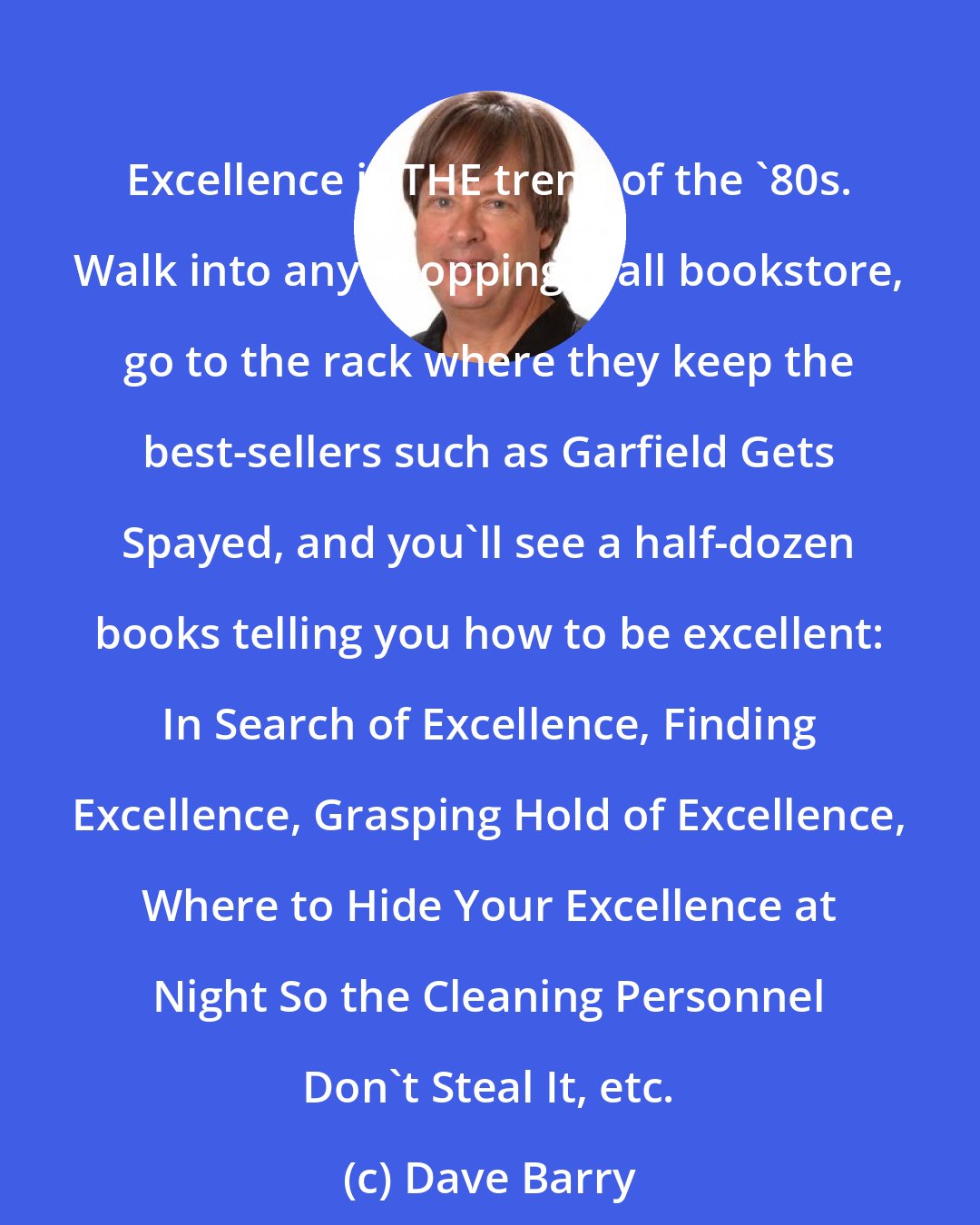 Dave Barry: Excellence is THE trend of the '80s. Walk into any shopping mall bookstore, go to the rack where they keep the best-sellers such as Garfield Gets Spayed, and you'll see a half-dozen books telling you how to be excellent: In Search of Excellence, Finding Excellence, Grasping Hold of Excellence, Where to Hide Your Excellence at Night So the Cleaning Personnel Don't Steal It, etc.