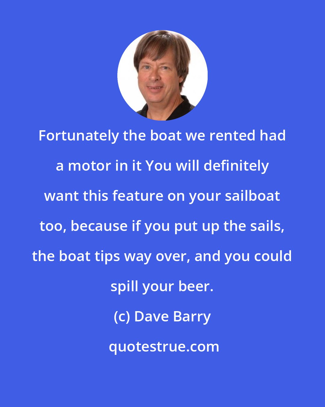 Dave Barry: Fortunately the boat we rented had a motor in it You will definitely want this feature on your sailboat too, because if you put up the sails, the boat tips way over, and you could spill your beer.