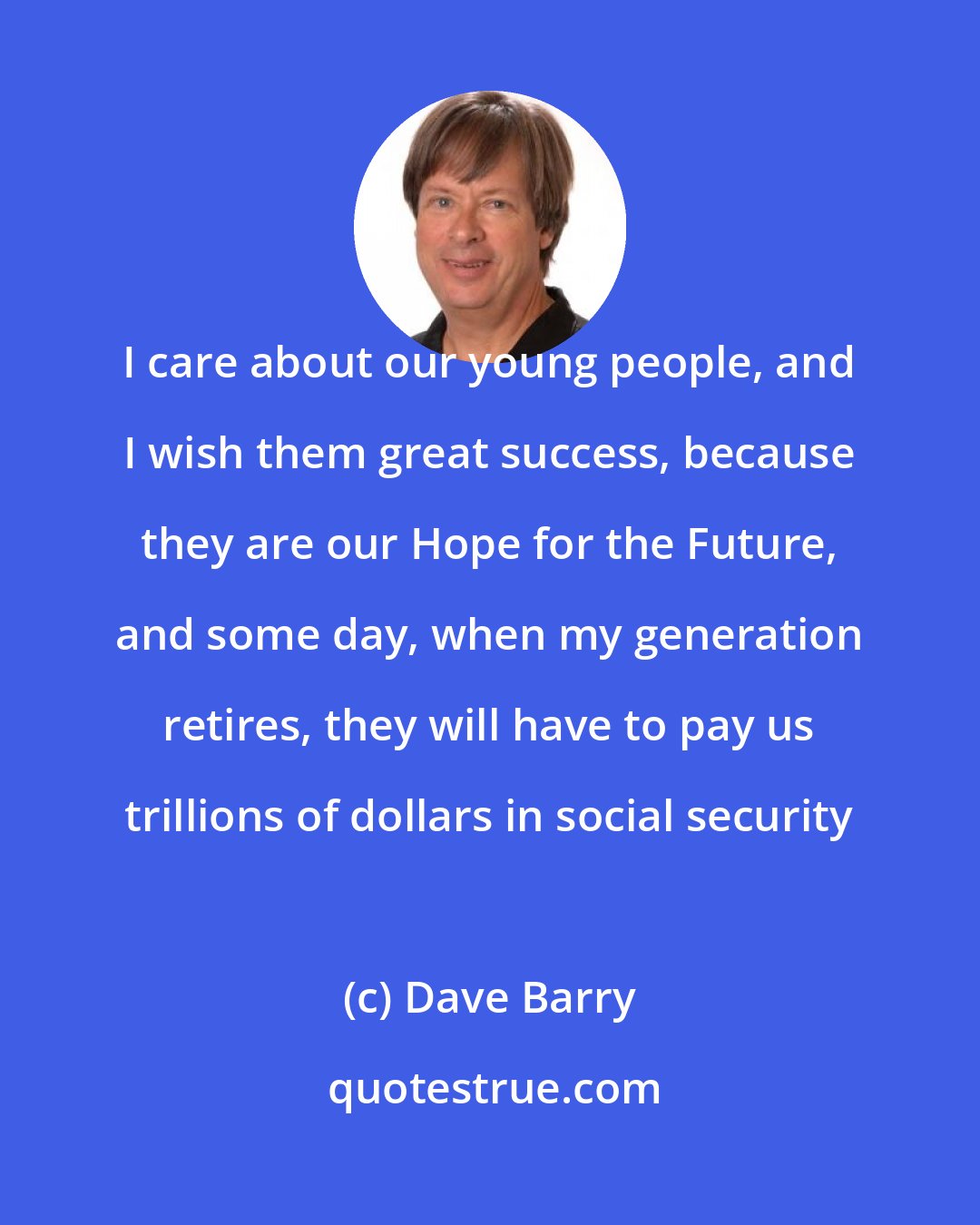 Dave Barry: I care about our young people, and I wish them great success, because they are our Hope for the Future, and some day, when my generation retires, they will have to pay us trillions of dollars in social security