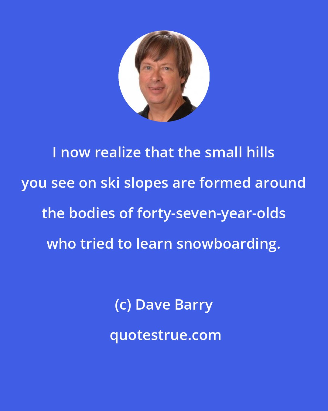 Dave Barry: I now realize that the small hills you see on ski slopes are formed around the bodies of forty-seven-year-olds who tried to learn snowboarding.