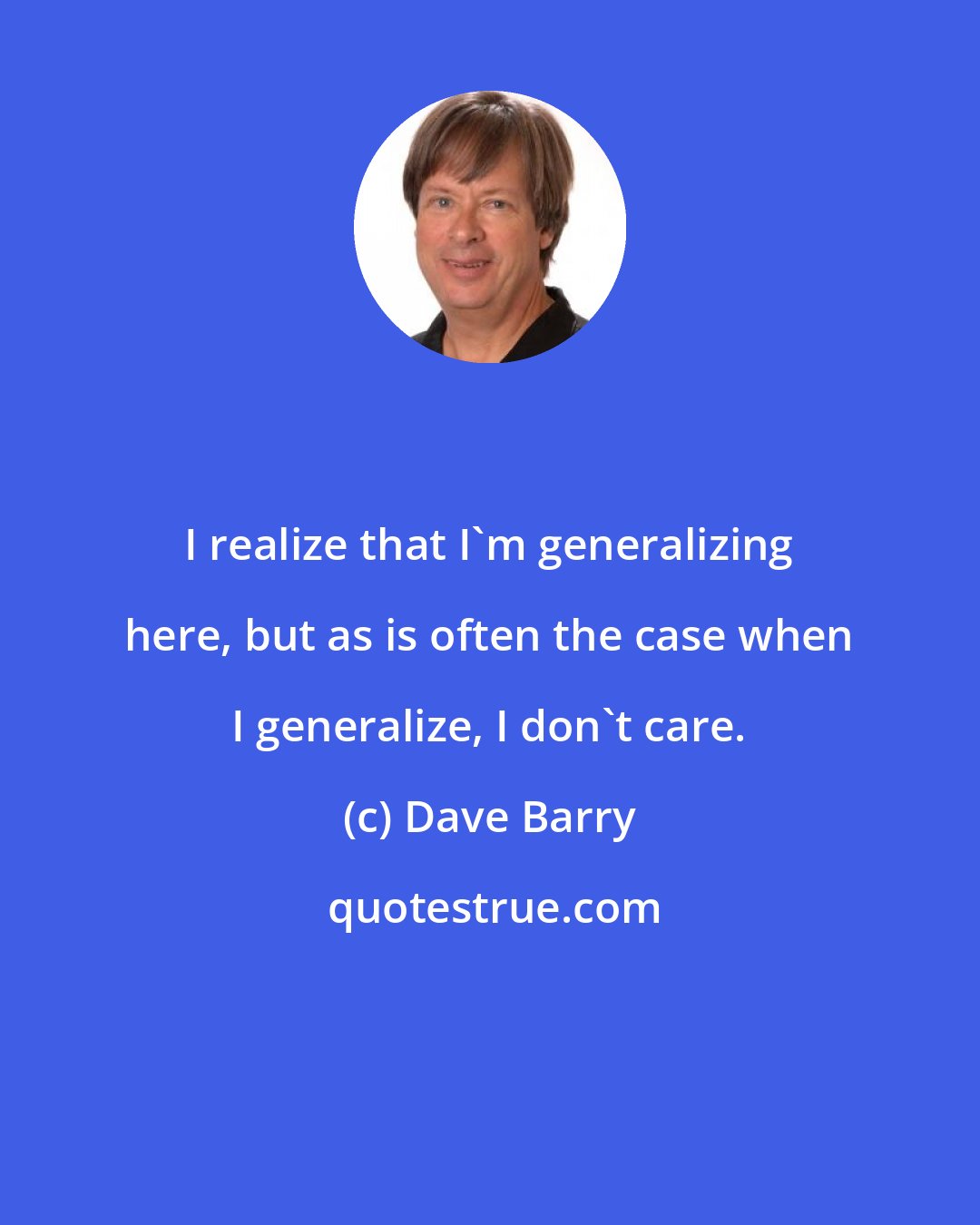 Dave Barry: I realize that I'm generalizing here, but as is often the case when I generalize, I don't care.