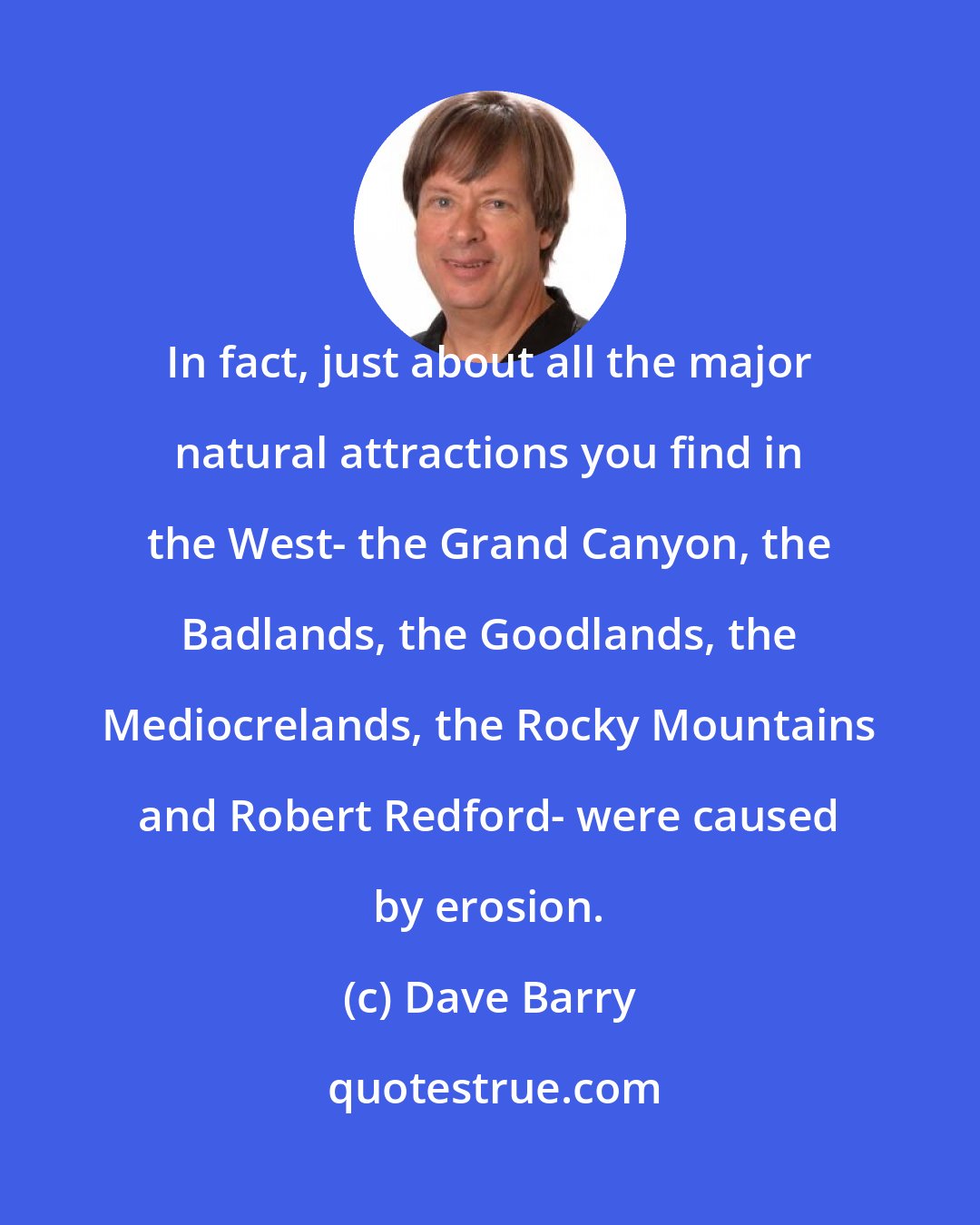 Dave Barry: In fact, just about all the major natural attractions you find in the West- the Grand Canyon, the Badlands, the Goodlands, the Mediocrelands, the Rocky Mountains and Robert Redford- were caused by erosion.