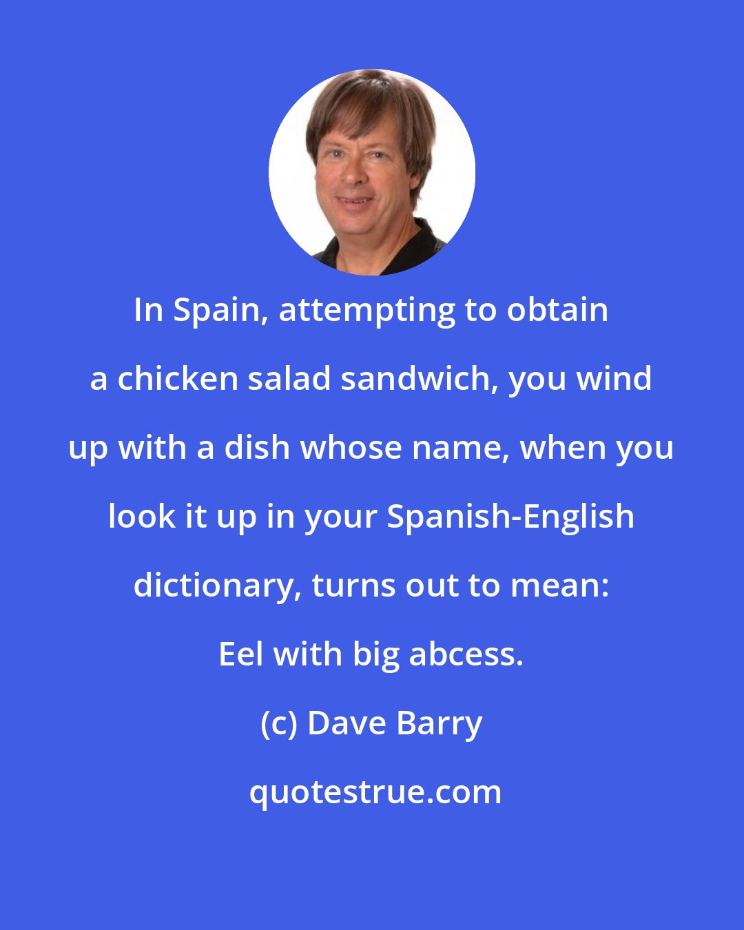 Dave Barry: In Spain, attempting to obtain a chicken salad sandwich, you wind up with a dish whose name, when you look it up in your Spanish-English dictionary, turns out to mean: Eel with big abcess.