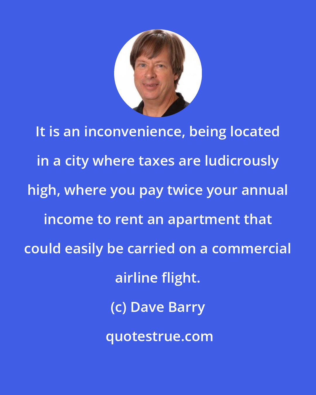 Dave Barry: It is an inconvenience, being located in a city where taxes are ludicrously high, where you pay twice your annual income to rent an apartment that could easily be carried on a commercial airline flight.