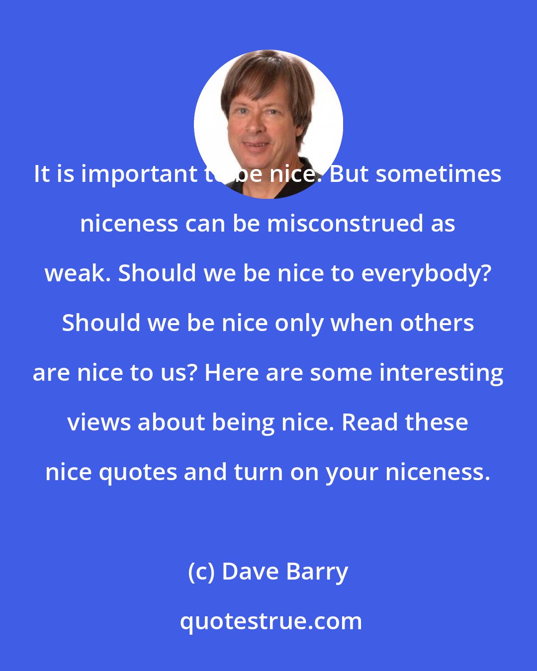 Dave Barry: It is important to be nice. But sometimes niceness can be misconstrued as weak. Should we be nice to everybody? Should we be nice only when others are nice to us? Here are some interesting views about being nice. Read these nice quotes and turn on your niceness.