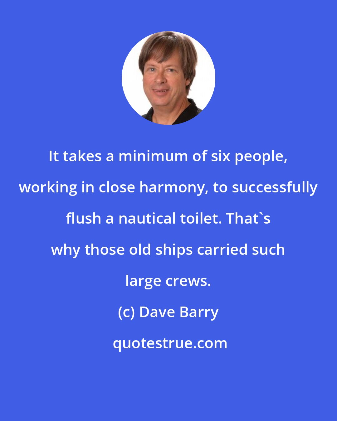 Dave Barry: It takes a minimum of six people, working in close harmony, to successfully flush a nautical toilet. That's why those old ships carried such large crews.