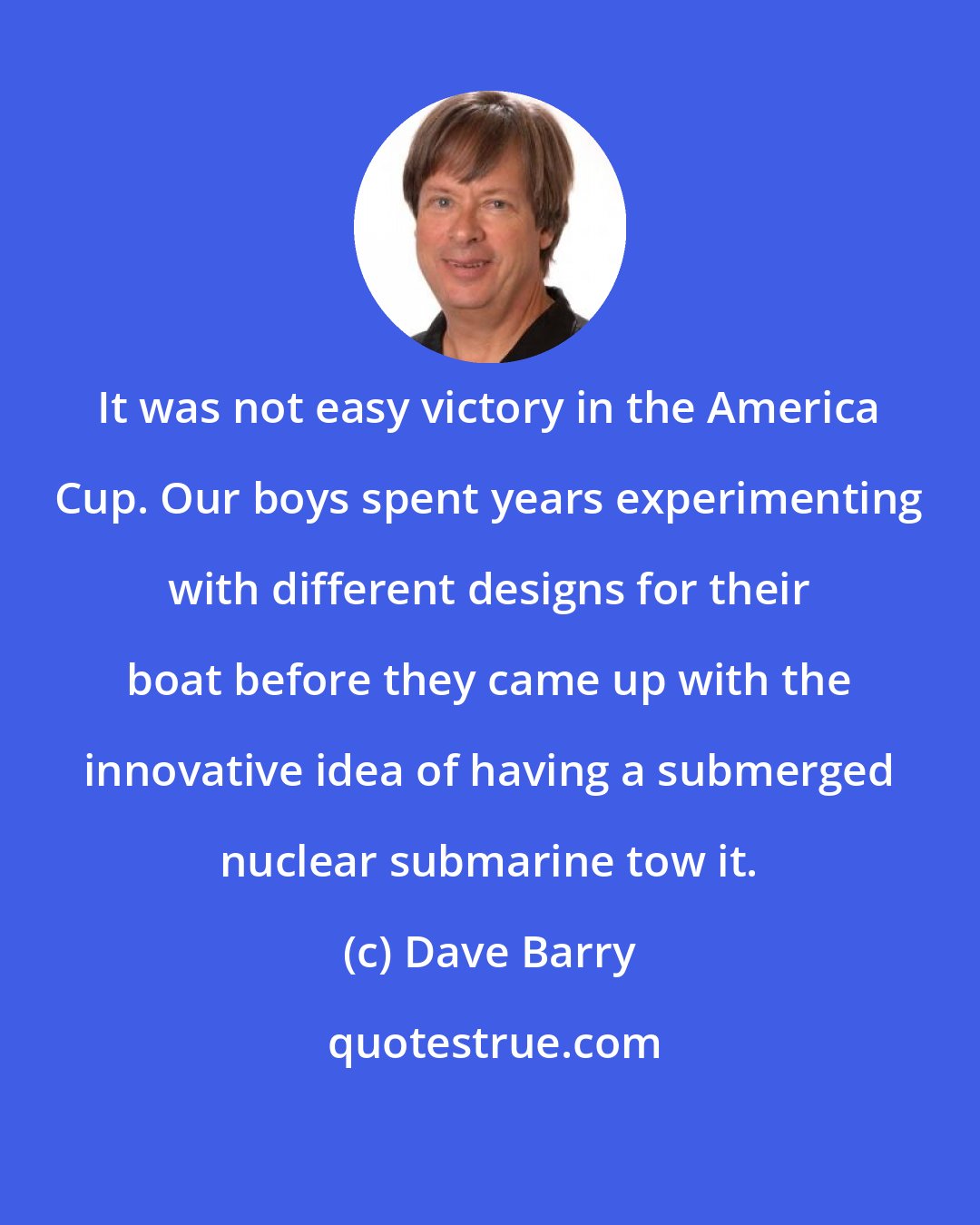 Dave Barry: It was not easy victory in the America Cup. Our boys spent years experimenting with different designs for their boat before they came up with the innovative idea of having a submerged nuclear submarine tow it.