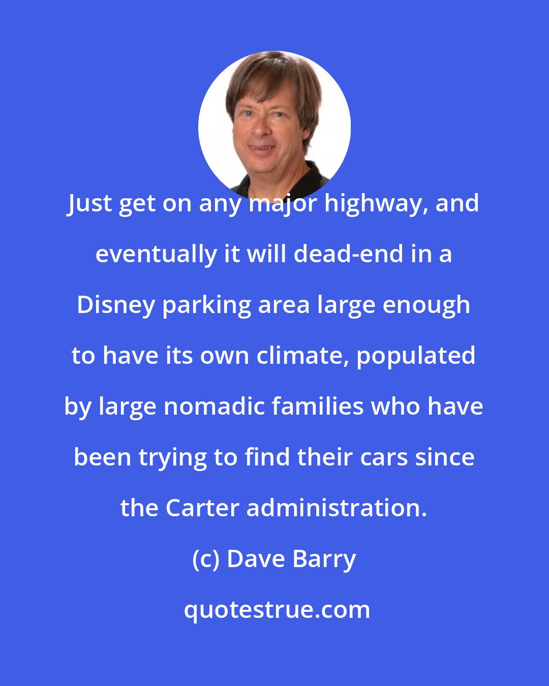 Dave Barry: Just get on any major highway, and eventually it will dead-end in a Disney parking area large enough to have its own climate, populated by large nomadic families who have been trying to find their cars since the Carter administration.