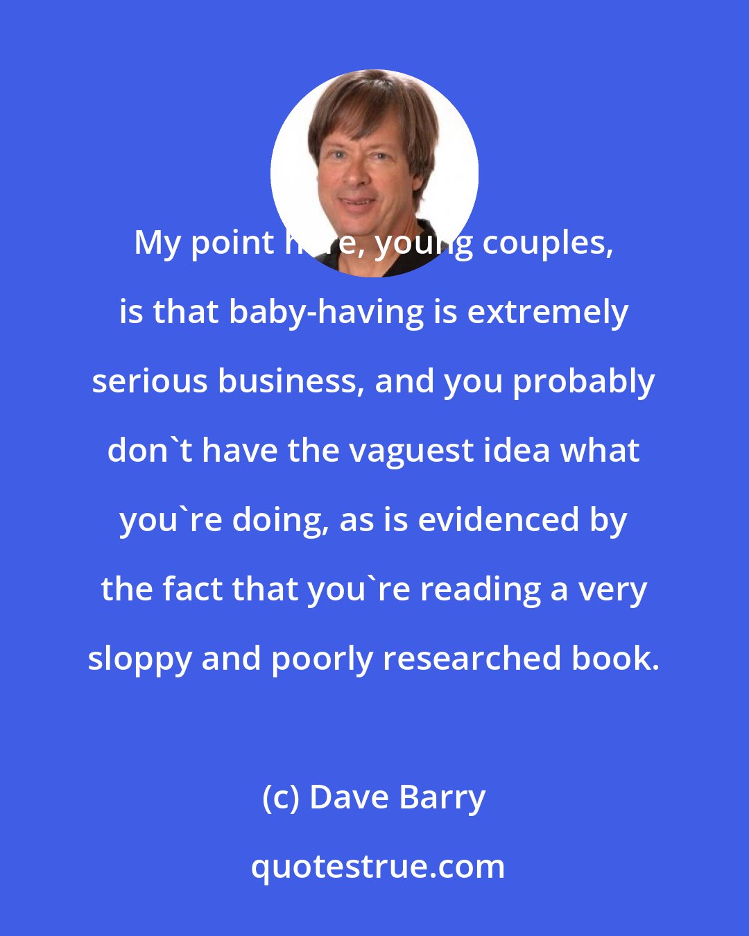 Dave Barry: My point here, young couples, is that baby-having is extremely serious business, and you probably don't have the vaguest idea what you're doing, as is evidenced by the fact that you're reading a very sloppy and poorly researched book.