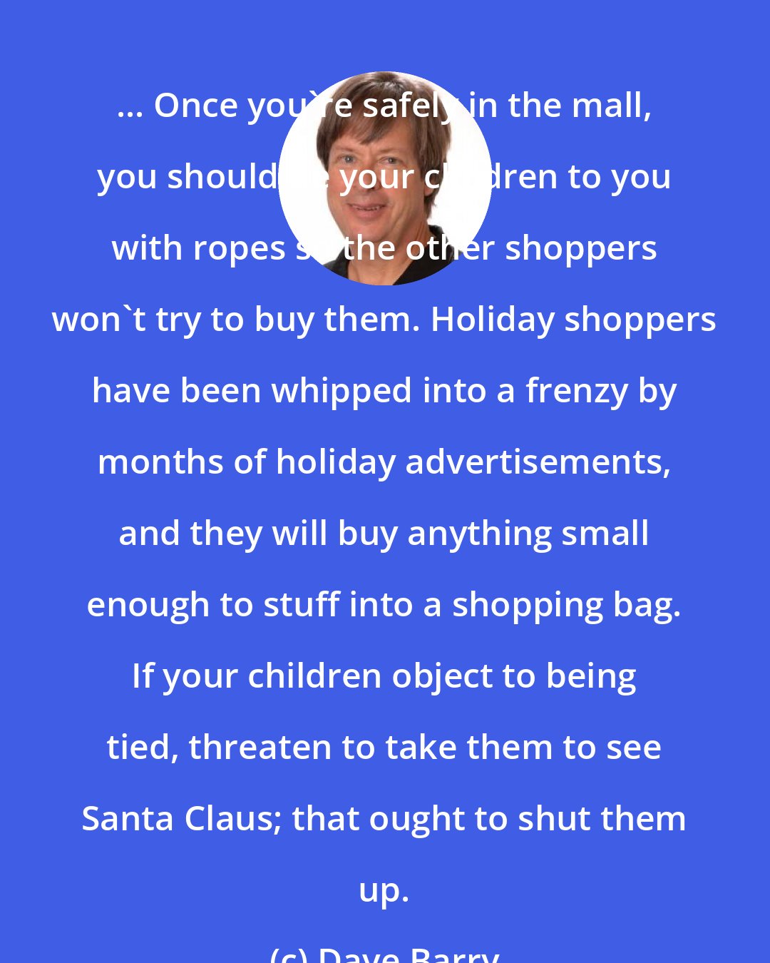 Dave Barry: ... Once you're safely in the mall, you should tie your children to you with ropes so the other shoppers won't try to buy them. Holiday shoppers have been whipped into a frenzy by months of holiday advertisements, and they will buy anything small enough to stuff into a shopping bag. If your children object to being tied, threaten to take them to see Santa Claus; that ought to shut them up.