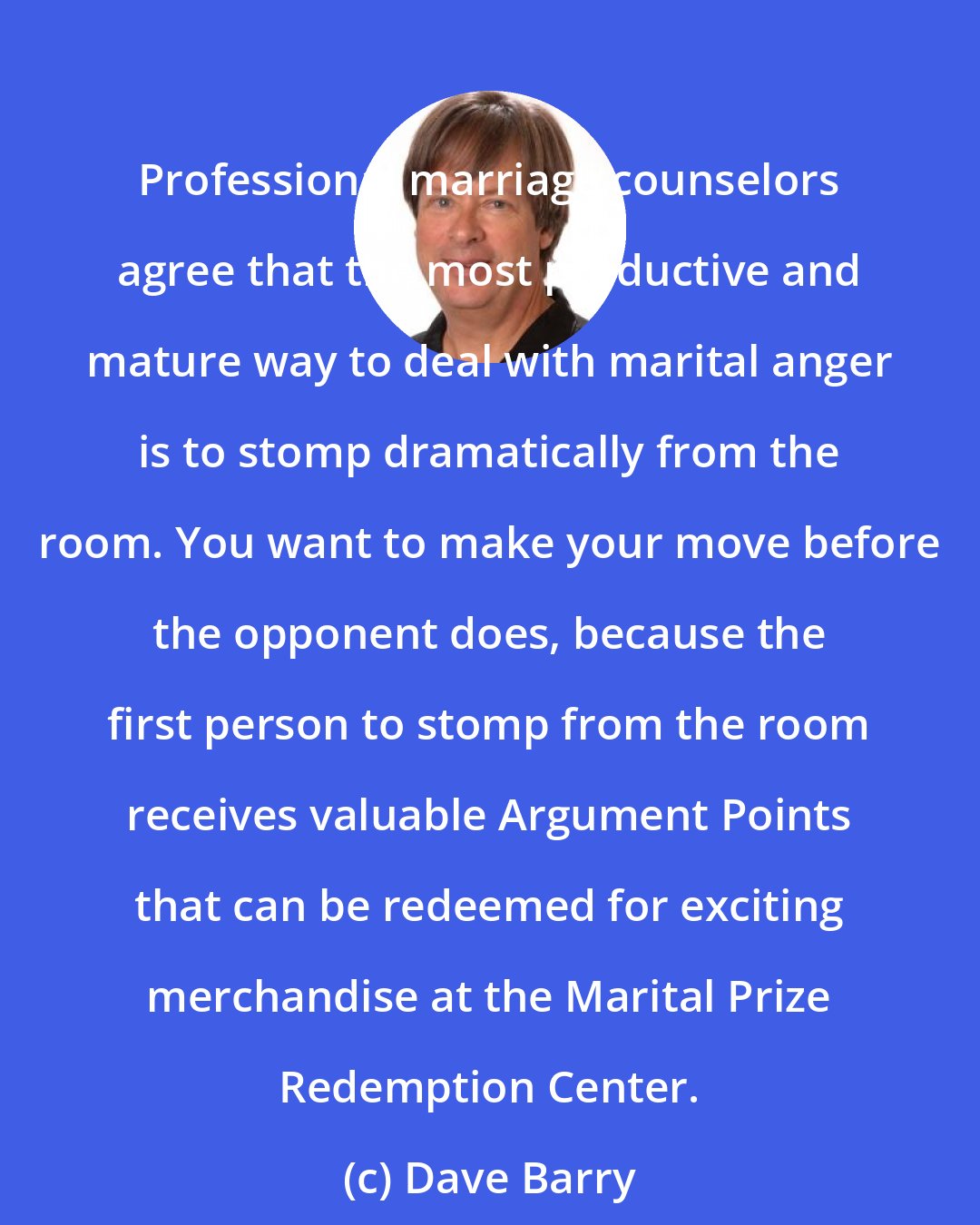 Dave Barry: Professional marriage counselors agree that the most productive and mature way to deal with marital anger is to stomp dramatically from the room. You want to make your move before the opponent does, because the first person to stomp from the room receives valuable Argument Points that can be redeemed for exciting merchandise at the Marital Prize Redemption Center.