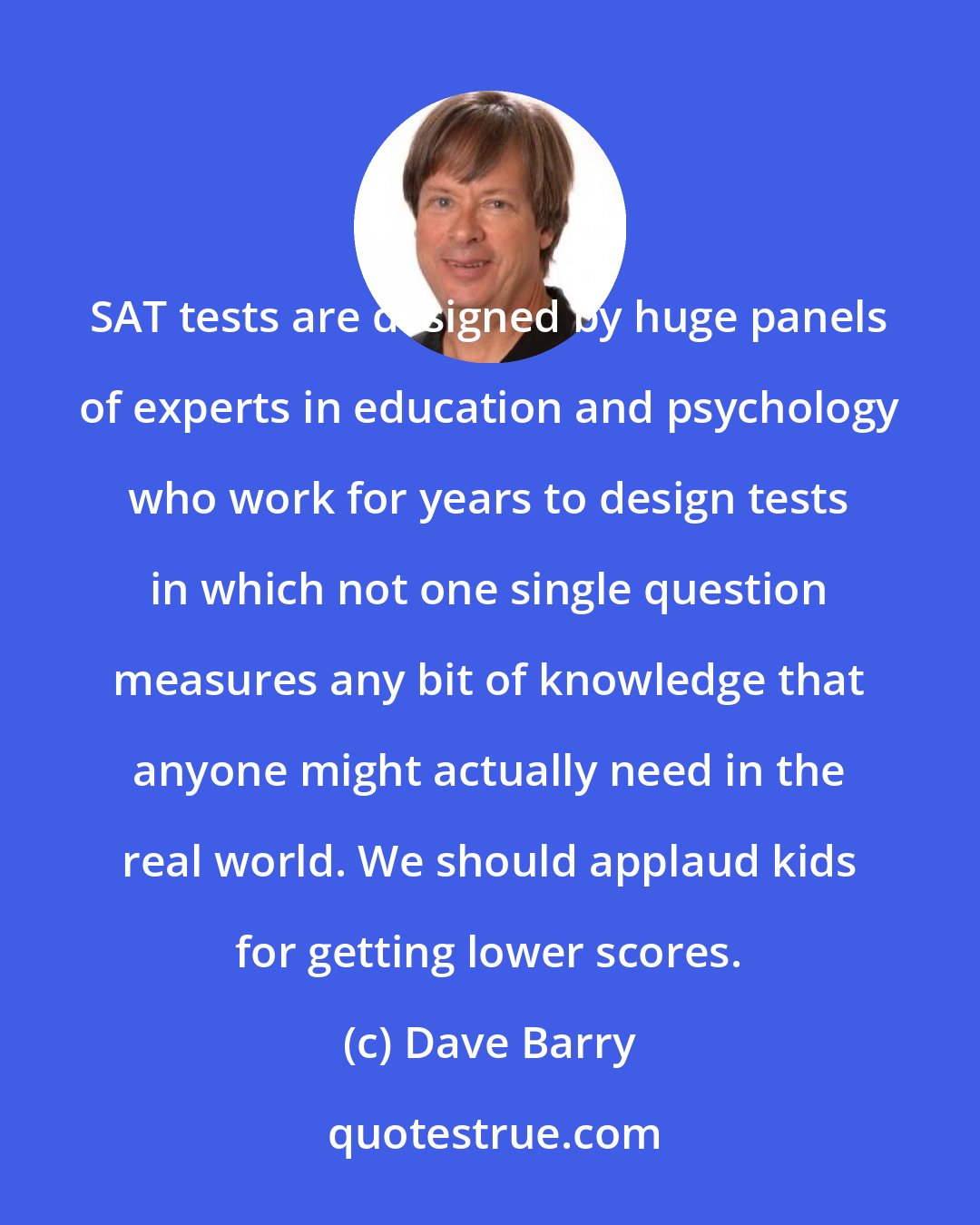 Dave Barry: SAT tests are designed by huge panels of experts in education and psychology who work for years to design tests in which not one single question measures any bit of knowledge that anyone might actually need in the real world. We should applaud kids for getting lower scores.