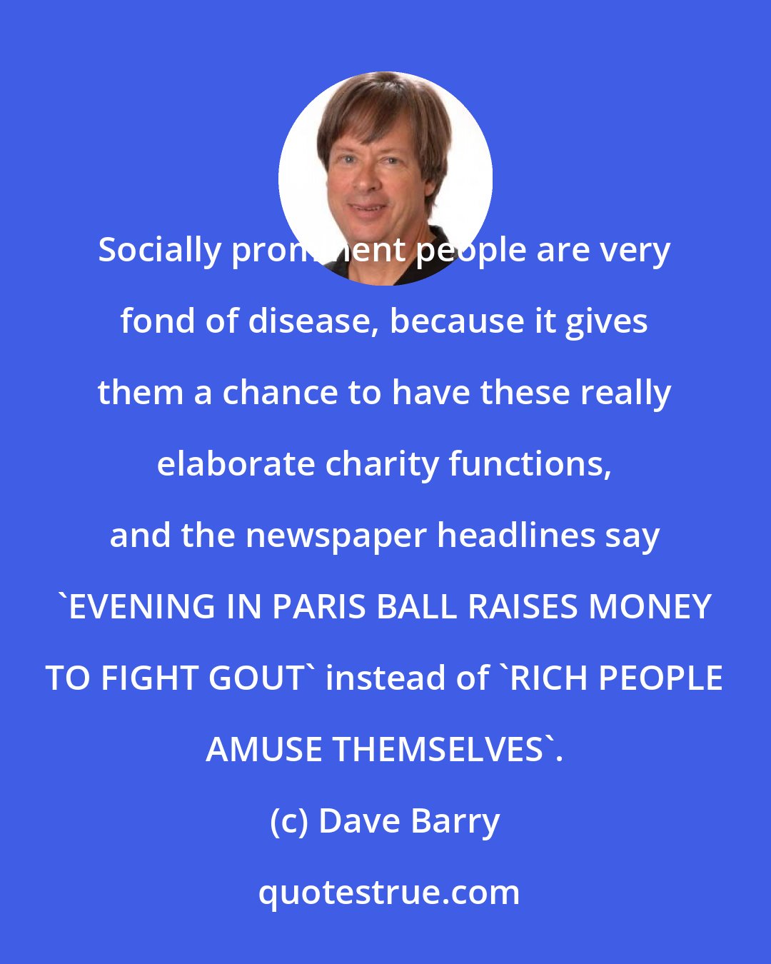 Dave Barry: Socially prominent people are very fond of disease, because it gives them a chance to have these really elaborate charity functions, and the newspaper headlines say 'EVENING IN PARIS BALL RAISES MONEY TO FIGHT GOUT' instead of 'RICH PEOPLE AMUSE THEMSELVES'.