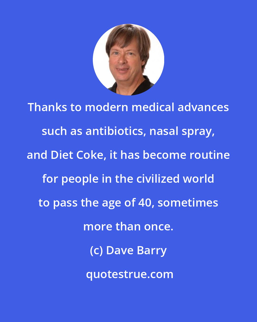 Dave Barry: Thanks to modern medical advances such as antibiotics, nasal spray, and Diet Coke, it has become routine for people in the civilized world to pass the age of 40, sometimes more than once.