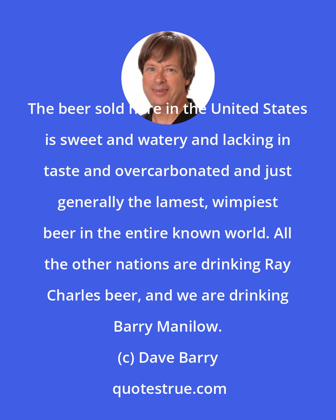 Dave Barry: The beer sold here in the United States is sweet and watery and lacking in taste and overcarbonated and just generally the lamest, wimpiest beer in the entire known world. All the other nations are drinking Ray Charles beer, and we are drinking Barry Manilow.