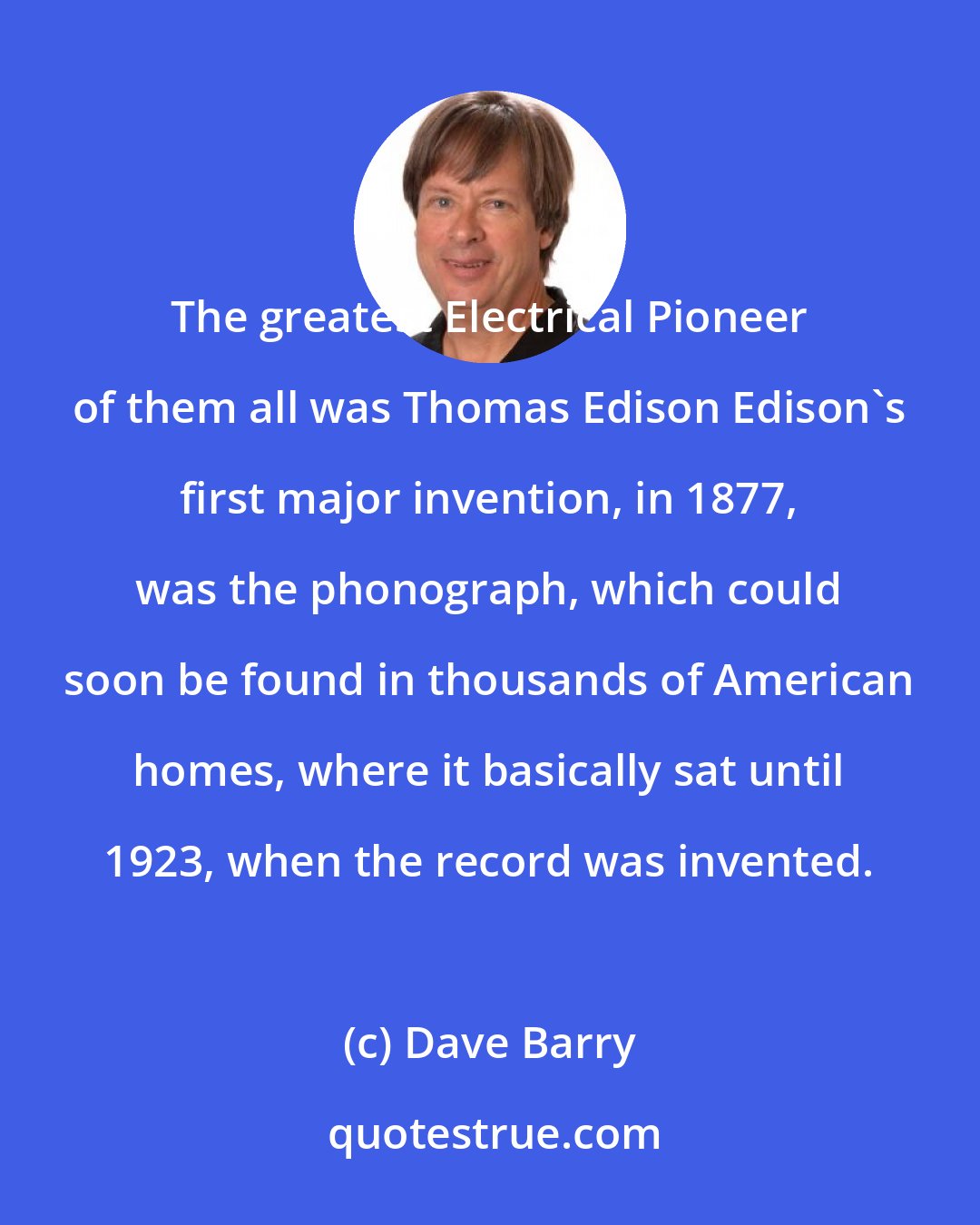 Dave Barry: The greatest Electrical Pioneer of them all was Thomas Edison Edison's first major invention, in 1877, was the phonograph, which could soon be found in thousands of American homes, where it basically sat until 1923, when the record was invented.