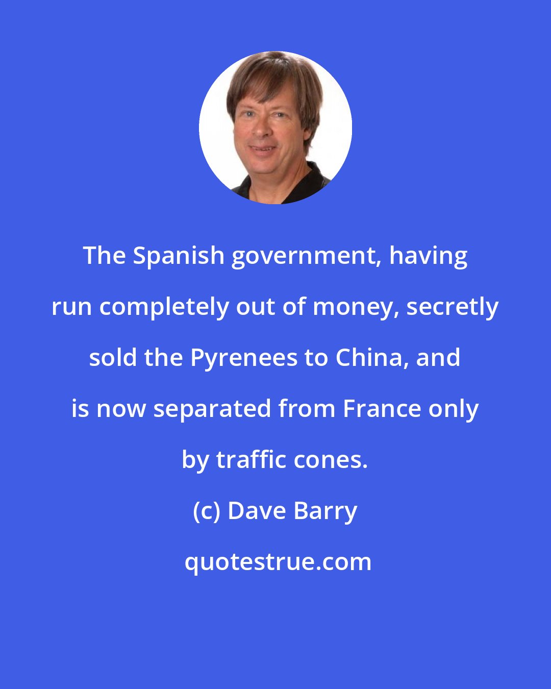 Dave Barry: The Spanish government, having run completely out of money, secretly sold the Pyrenees to China, and is now separated from France only by traffic cones.