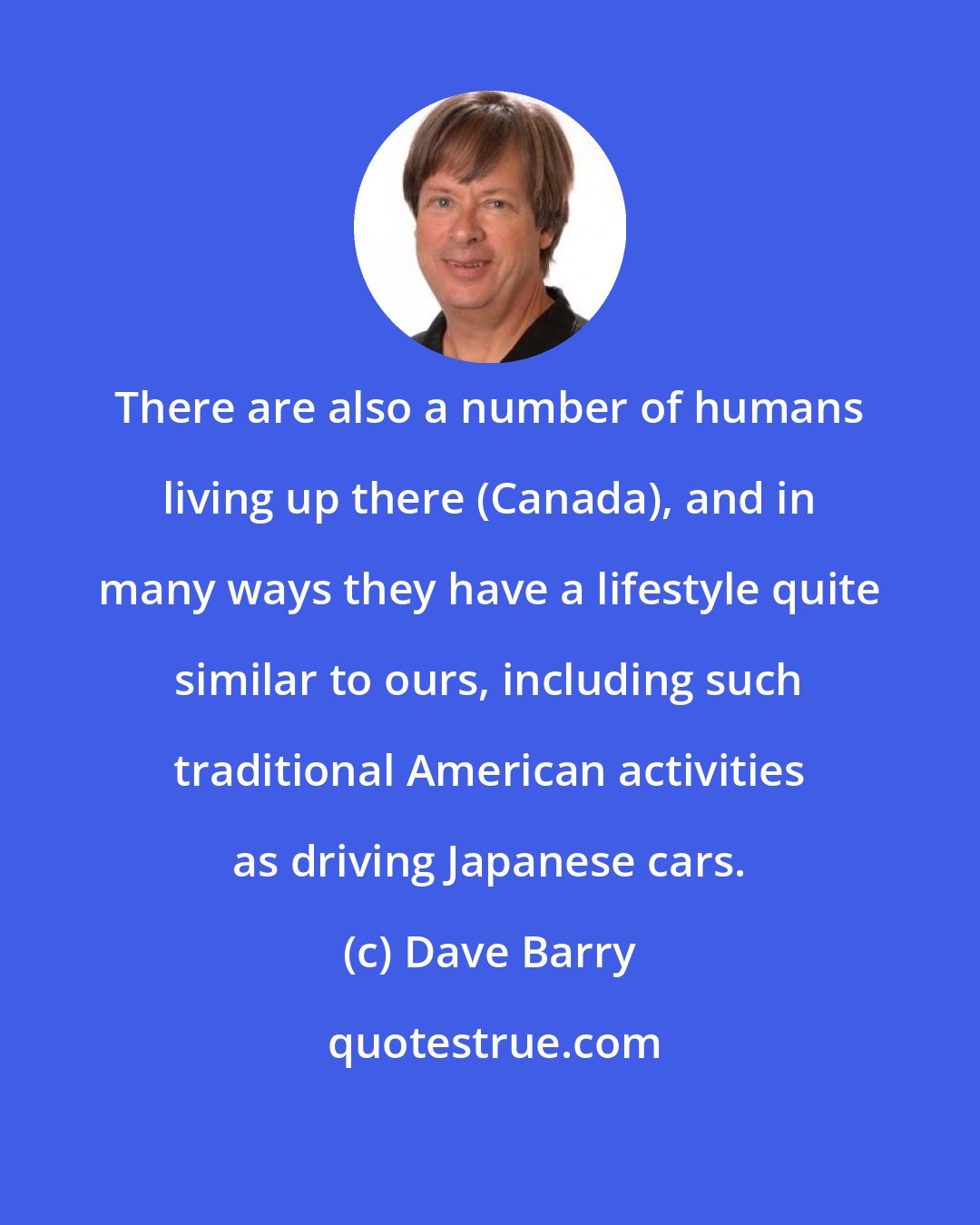 Dave Barry: There are also a number of humans living up there (Canada), and in many ways they have a lifestyle quite similar to ours, including such traditional American activities as driving Japanese cars.