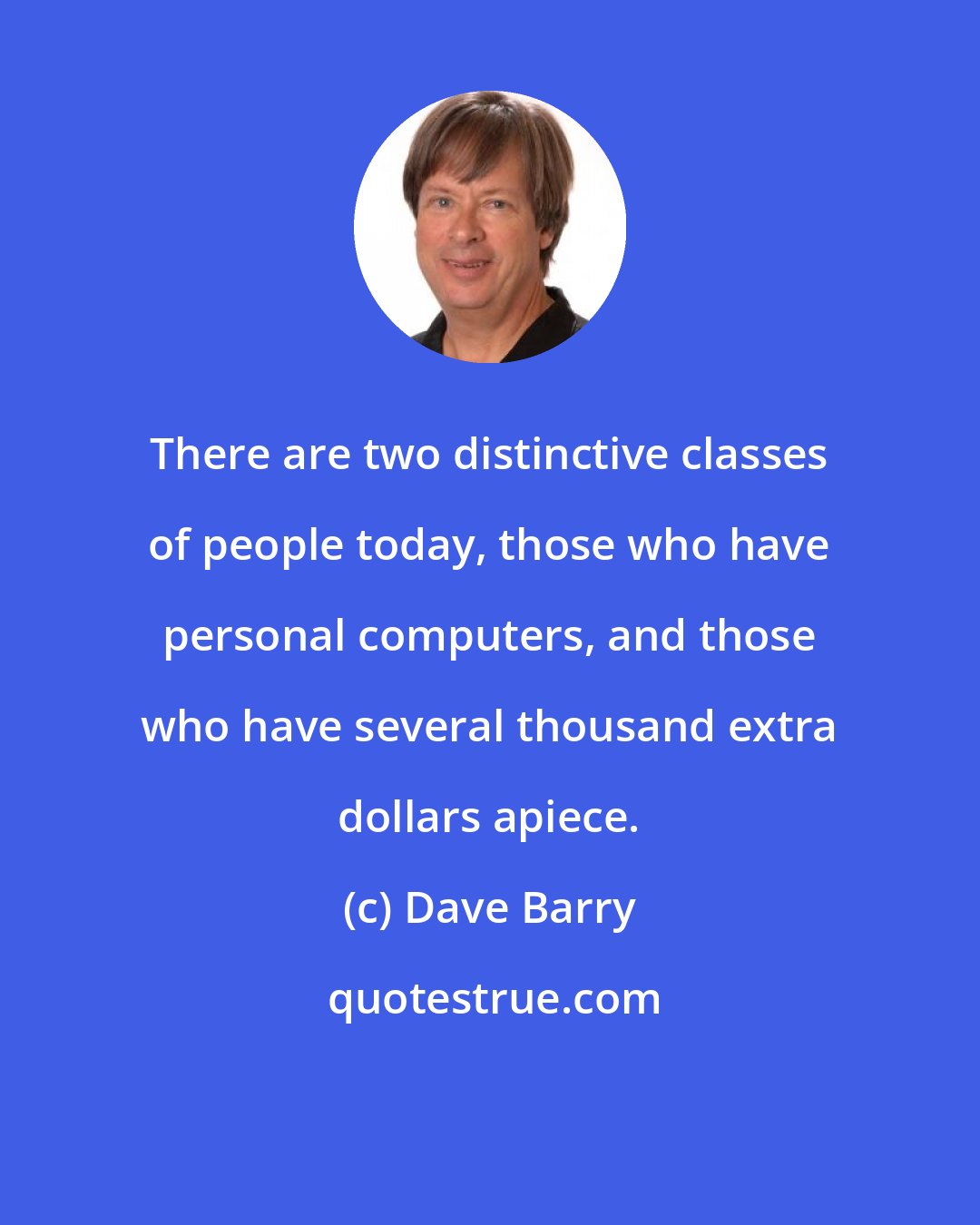 Dave Barry: There are two distinctive classes of people today, those who have personal computers, and those who have several thousand extra dollars apiece.