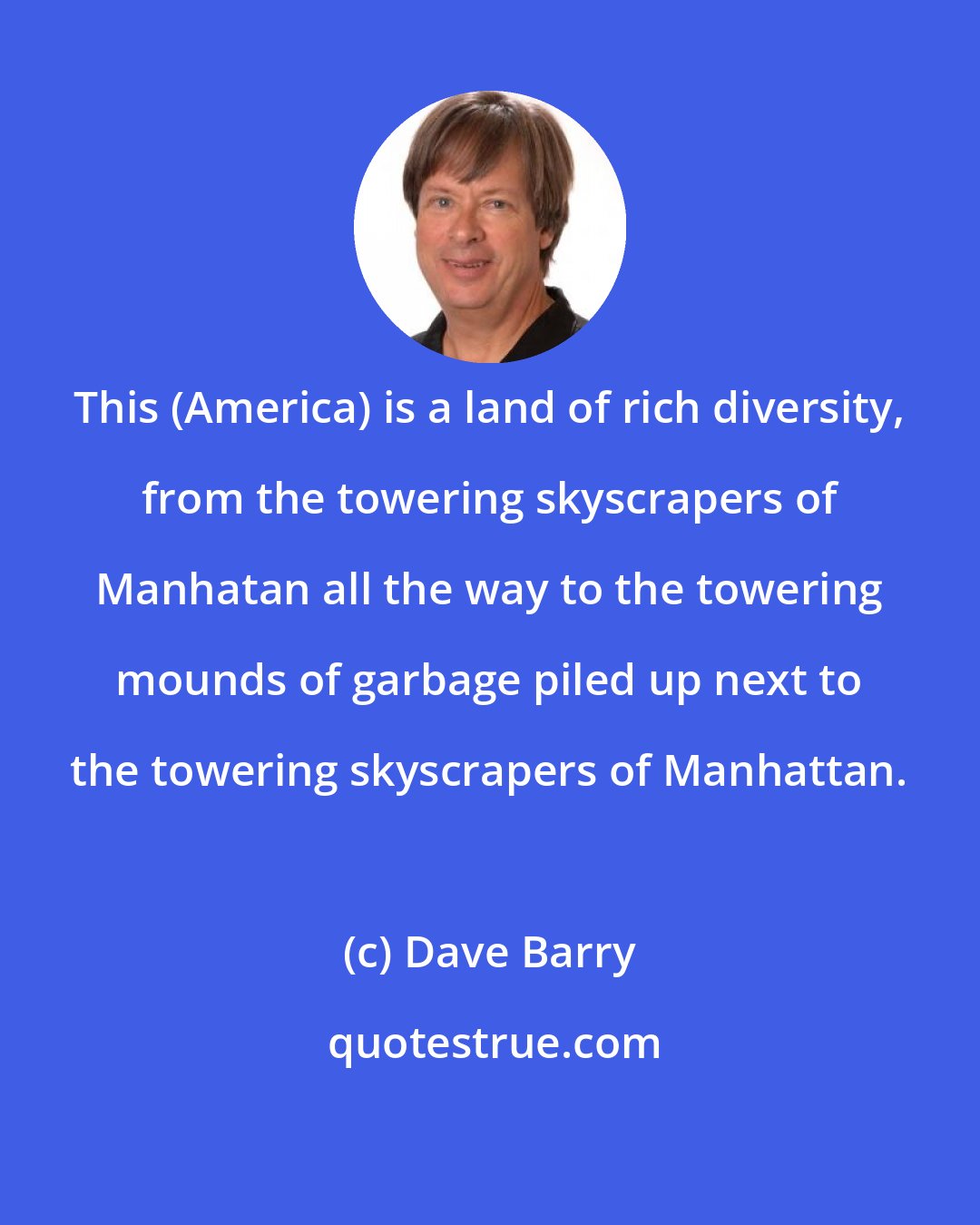 Dave Barry: This (America) is a land of rich diversity, from the towering skyscrapers of Manhatan all the way to the towering mounds of garbage piled up next to the towering skyscrapers of Manhattan.