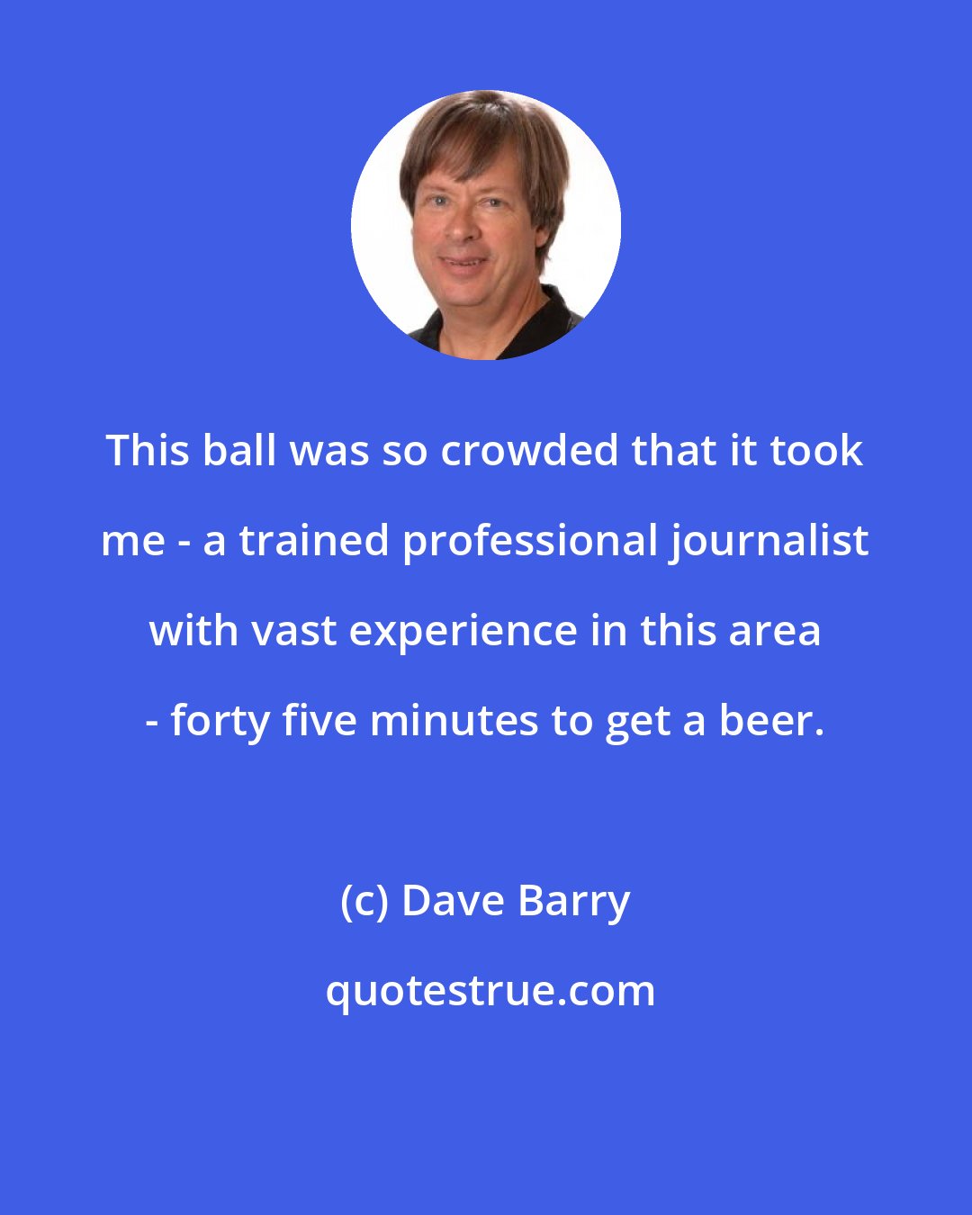 Dave Barry: This ball was so crowded that it took me - a trained professional journalist with vast experience in this area - forty five minutes to get a beer.