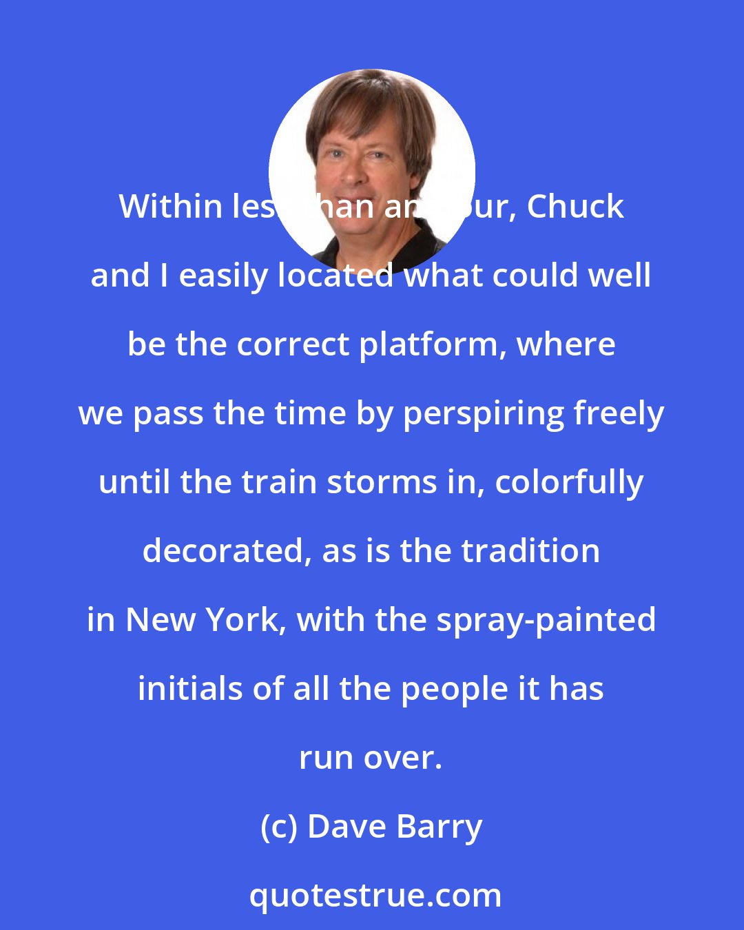 Dave Barry: Within less than an hour, Chuck and I easily located what could well be the correct platform, where we pass the time by perspiring freely until the train storms in, colorfully decorated, as is the tradition in New York, with the spray-painted initials of all the people it has run over.