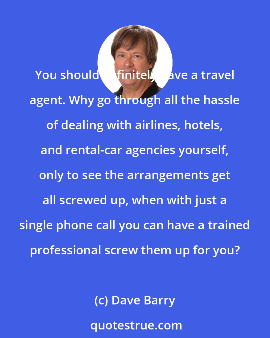 Dave Barry: You should definitely have a travel agent. Why go through all the hassle of dealing with airlines, hotels, and rental-car agencies yourself, only to see the arrangements get all screwed up, when with just a single phone call you can have a trained professional screw them up for you?